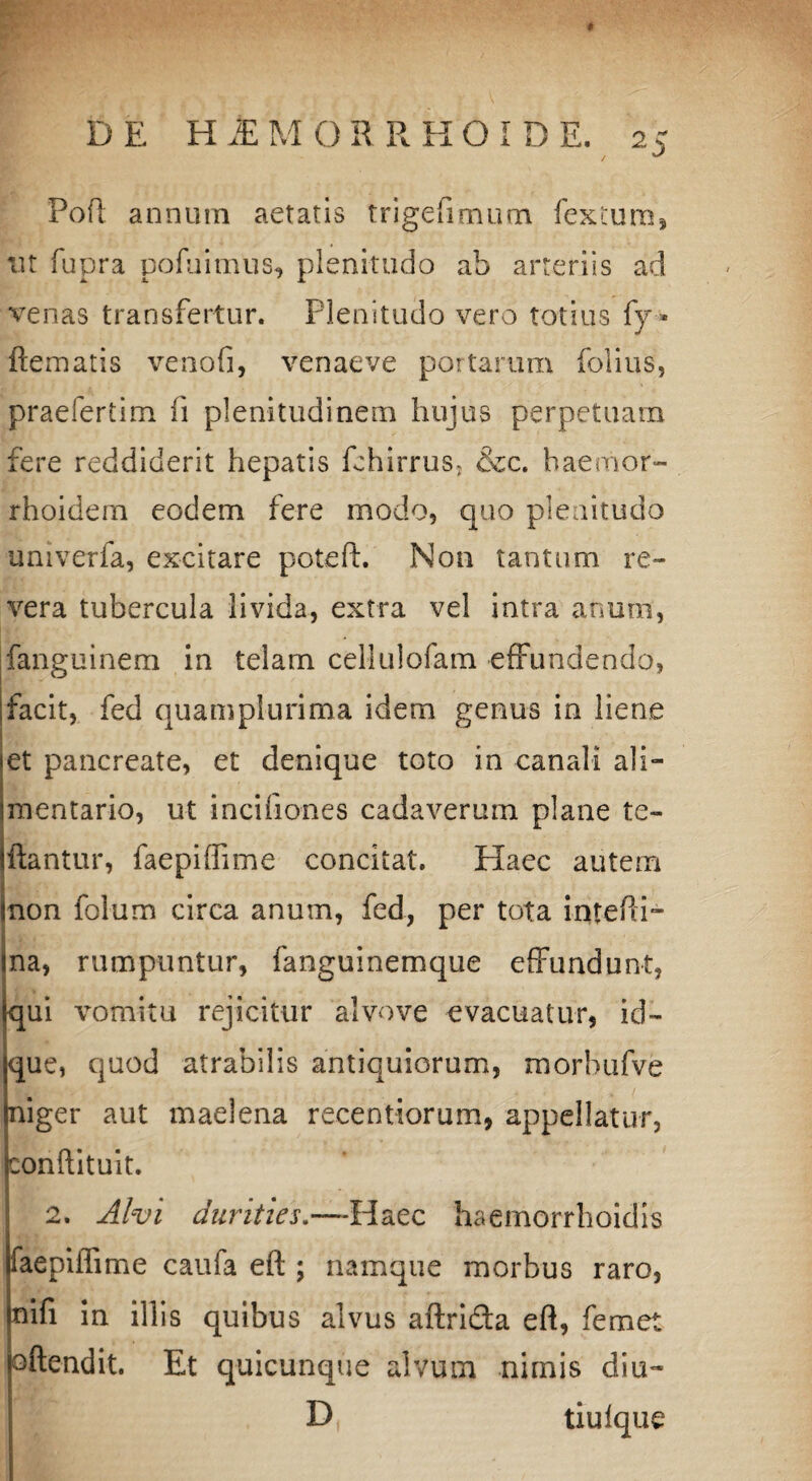 2 5 Pofl annum aetatis trigefimum fextum, ut fupra pofui mus, plenitudo ab arteriis ad venas transfertur. Plenitudo vero totius fy * ftematis venofi, venaeve portarum folius, praefertim fi plenitudinem hujus perpetuam fere reddiderit hepatis fehirruSj &c. haemor- rhoidem eodem fere modo, quo plenitudo univerfa, excitare poteft. Non tantum re¬ vera tubercula livida, extra vel intra anum, fanguinem in telam cellulofam effundendo, facit, fed quamplurima idem genus in liene et pancreate, et denique toto in canali ali¬ mentario, ut incifiones cadaverum plane te- ftantur, faepifhme concitat. Haec autem Inon folum circa anum, fed, per tota intefti- ina, rumpuntur, fanguinemque effundunt, (qui vomitu rejicitur alvove evacuatur, id- que, quod atrabilis antiquiorum, morbufve niger aut maelena receotiorum, appellatur, conftituit. 2. Alvi durities.—Haec haernorrhoidis faepiilime caufa efl;; namque morbus raro, nifi in illis quibus alvus aftri&a eft, femet joftendit. Et quicunque alvum nimis diu- D tiuique