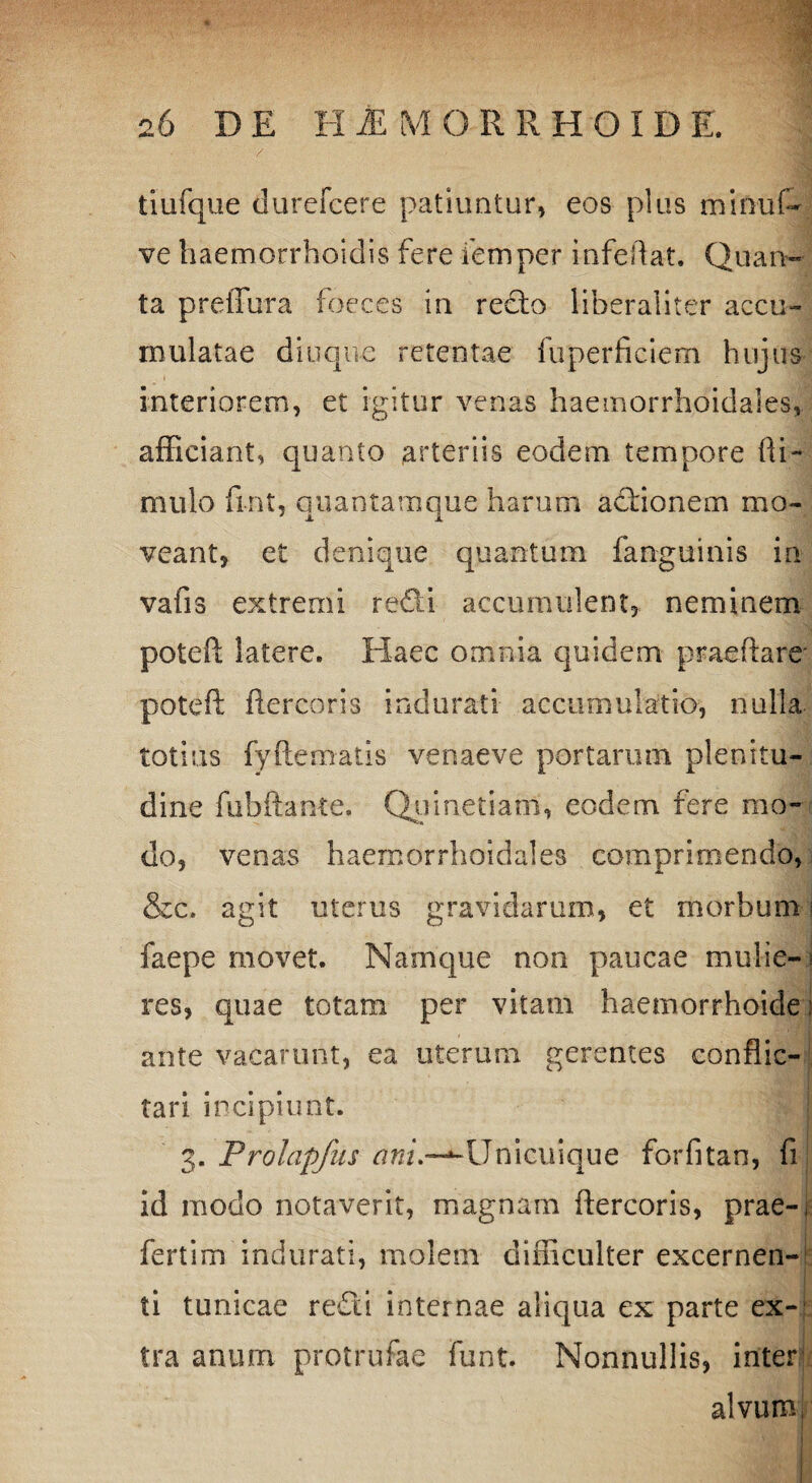 tiufque durefcere patiuntur, eos plus miniif- ve haemorrhoidis fere femper infeifat. Quan¬ ta preiTura foeces in redo liberaliter accu¬ mulatae diuque retentae fiiperficiem hujus interiorem, et igitur venas haemorrhoidales, afficiant, quanto arteriis eodem tempore {li¬ mulo fint, quantamque harum actionem mo¬ veant, et denique quantum fanguinis in vafis extremi redi accumulent, neminem poted latere. Haec omnia quidem praedare poted ftercoris indurati accumulatio, nulla totius fydematis venaeve portarum plenitu¬ dine fubftante. Quinetiam, eodem fere mo¬ do, venas haemorrhoidales comprimendo, &c. agit uterus gravidarum, et morbum j faepe movet. Namque non paucae mulie¬ res, quae totam per vitam haemorrhoide: ante vacarunt, ea uterum gerentes conflic¬ tari incipiunt. 3. Prolapfus ani—‘-Unicuique forfitan, fi id modo notaverit, magnam ftercoris, prae-, ferti m indurati, molem difficulter excernen¬ ti tunicae redi internae aliqua ex parte ex¬ tra anum protrufae funt. Nonnullis, inter; alvum i