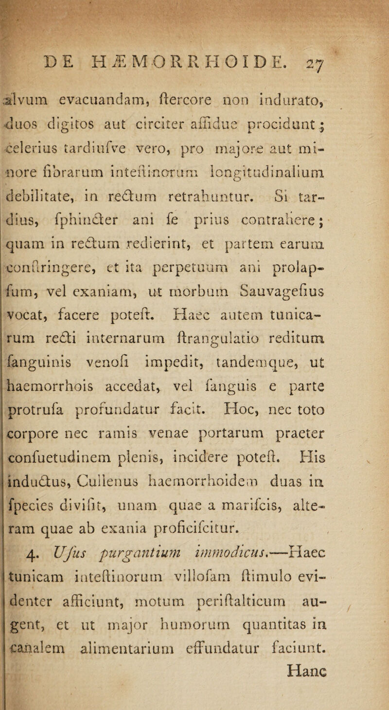 alvum evacuandam, ftercore non indurato, ■duos digitos aut circiter affidue procidant .; celerius tardiufve vero, pro majore aut mi¬ nore fibrarum inteni-norum longitudinalium debilitate, in redum retrahuntur. Si tar¬ dius, fphinder ani fe prius contrahere; quam in redum .redierint, et partem earum confiringere, et ita perpetuum ani prolap- fum, vel exaniam, ut morbum Sauvagefius vocat, facere poteft. Elaee autem tunica¬ rum redi internarum ftranguiatio reditum fanguinis venofi impedit, tandemque, ut haemorrhois accedat, vel fanguis e parte protrufa profundatur facit. Hoc, nec toto corpore nec ramis venae portarum praeter confuetudinem plenis, incidere poteft. His indudus, Culienus haemorrhoidem duas ia fpecies divifit, unam quae a manicis, alte¬ ram quae ab exania proficifcitur. 4. Ufus purgantium immodicus—Haec tunicam inteftinorum villofam ftimulo evi¬ denter afficiunt, motum periftalticum au¬ gent, ct ut major humorum quantitas in canalem alimentarium effundatur faciunt. Hanc