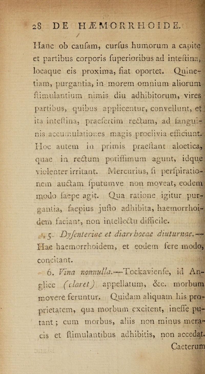 Hanc ob caufam, curfus humorum a capite et partibus corporis fuperioribus ad inteftina, locaque eis proxima, nat oportet. Quine- tiam, purgantia, in morem omnium aliorum ftimulantium nimis diu adhibitorum, vires partibus, quibus applicentur, convellunt, et ita inteftina, praefert!m redfum, ad iangui- cis accumulationes magis proclivia efficiunt. Hoc autem in primis praedant aloetica, quae in rectum poti Aimum agunt, id que violenter irritant. Mercurius, fi peripiratio¬ nem auctam i putum ve non moveat, eodem modo faepe agit. Qua ratione igitur pur¬ gantia, faepius jufto adhibita, haetnorrhoi- detn faciant, non intellectu difficile. ■, 5. Dyjenteriae et diarrhoeae diuturnae Hae haemorrhoidem, et eodem fere modo, concitant. 6. Vina nonnullaTpckavienfe, id An- glice (claret) appellatum, &c. morbum movere feruntur. Quidam aliquam his pro¬ prietatem, qua morbum excitent, ineffe pu¬ tant ; cum morbus, aliis non minus mera¬ cis et famulantibus adhibitis, non accedat. Caeterum