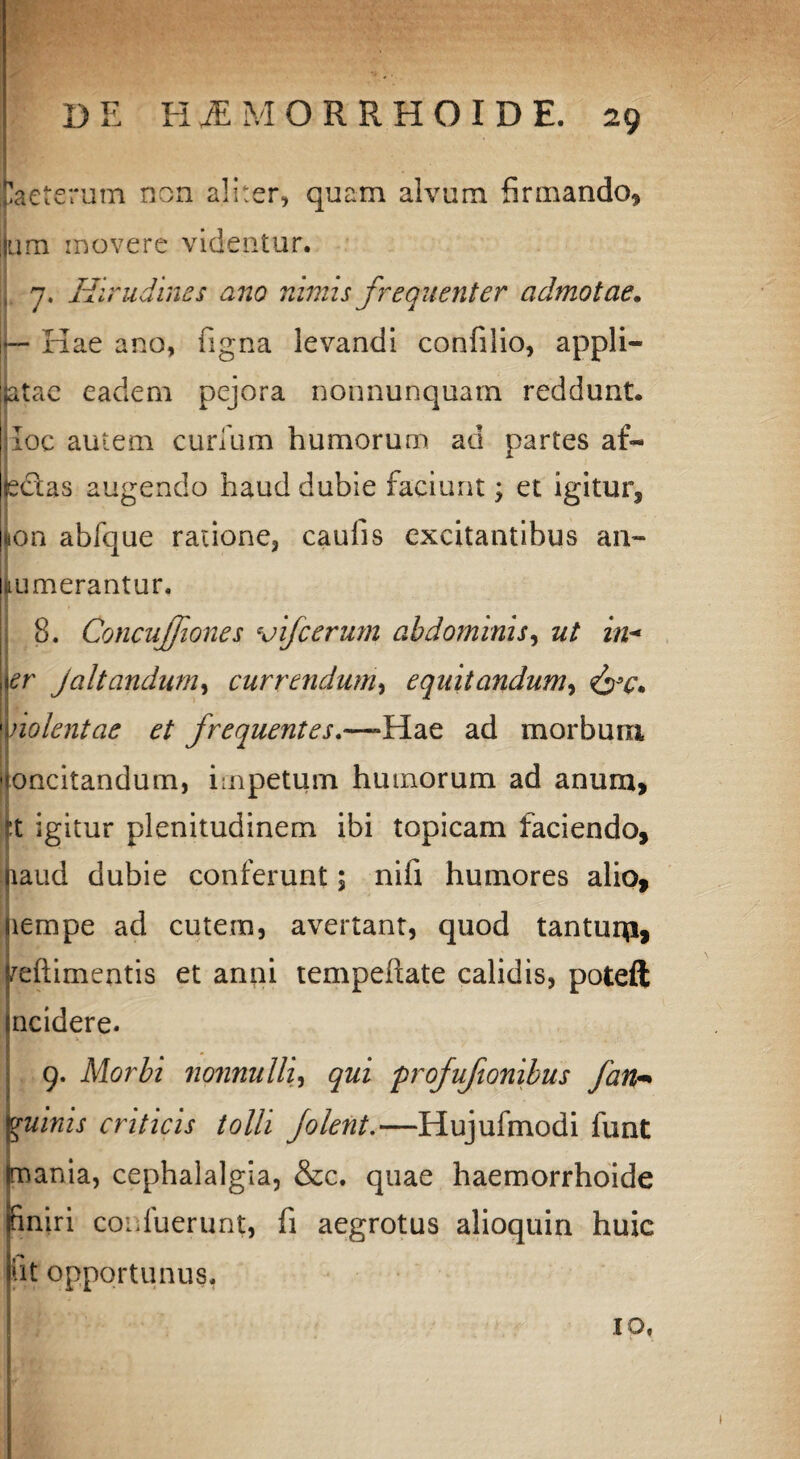 taeterum non aliter, quam alvum firmando* um movere videntur. 7. Hirudines ano nimis frequenter admotae. |— Kae ano, figna levandi confilio, appli¬ citae eadem pejora nonnunquam reddunt, jloc autem curium humorum ad partes af- bdlas augendo haud dubie faciunt; et igitur, ion abfque ratione, caulis excitantibus an- numerantur. 8. Concujfiones vifcerum abdominis, ut in* er jaltandum, currendum, equitandum, nolent ac et frequentes.—-Hae ad morbum oncitandum, impetum humorum ad anum, ?t igitur plenitudinem ibi topicam faciendo, laud dubie conferunt; nifi humores alio, lempe ad cutem, avertant, quod tanturp, reftimentis et anni tempeftate calidis, poteft ncidere. 9. Morbi 7io7inulli, qui profufionibus fan«• vuinis criticis tolli Jolent.—Hujufmodi lunt mania, cephalalgia, &c. quae haemorrhoide nniri conluerunt, fi aegrotus alioquin huic iit opportunus. ID,