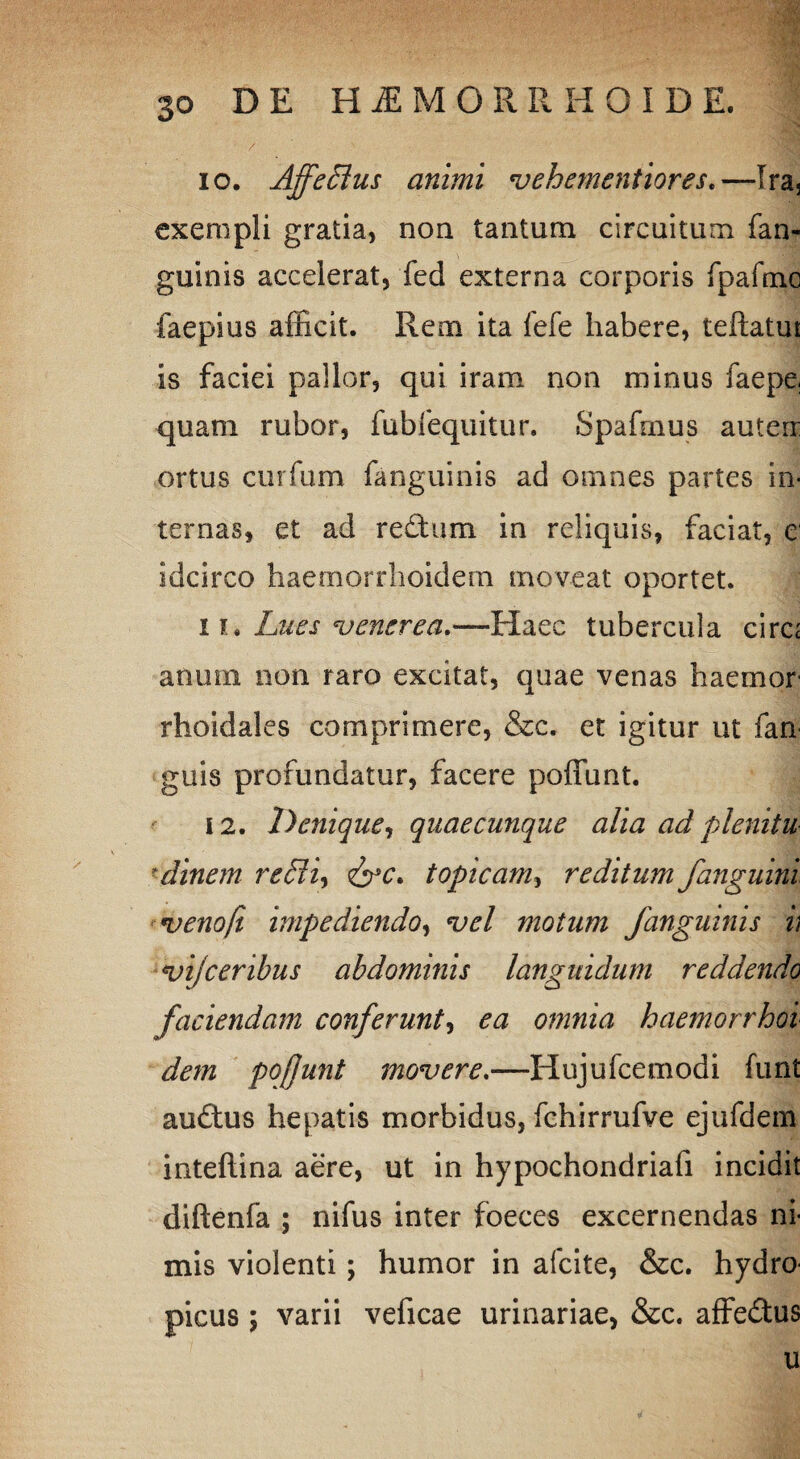 10. Affeffius animi veh ementior es.—Ira3 exempli gratia, non tantum circuitum fan- guinis accelerat, fed externa corporis fpafmc faepius afficit. Rem ita fefe habere, teftatur is faciei pallor, qui iram non minus faepe, quam rubor, fubfequitur. Spafmus auterr ortus curfurn fanguinis ad omnes partes in¬ ternas, et ad redum in reliquis, faciat, e idcirco haemorrhoidem moveat oportet. 11. Lites venerea.—Haec tubercula circ; anum non raro excitat, quae venas haemor rhoidales comprimere, &c. et igitur ut fan guis profundatur, facere poffunt. 12. Denique, quaecunque alia ad plenitu dinem reffii, topicam, reditum /anguini venoft impediendo, vel motum fanguinis v vijceribus abdominis languidum reddendo faciendam conferunt, ea omnia haemorrhoi dem pofunt movere.—Hujufcemodi funt auftus hepatis morbidus, fchirrufve ejufdem inteftina aere, ut in hypochondriafi incidit diftenfa ; nifus inter foeces excernendas ni¬ mis violenti; humor in afcite, &c. hydro¬ picus ; varii veficae urinariae, &c. affedus u