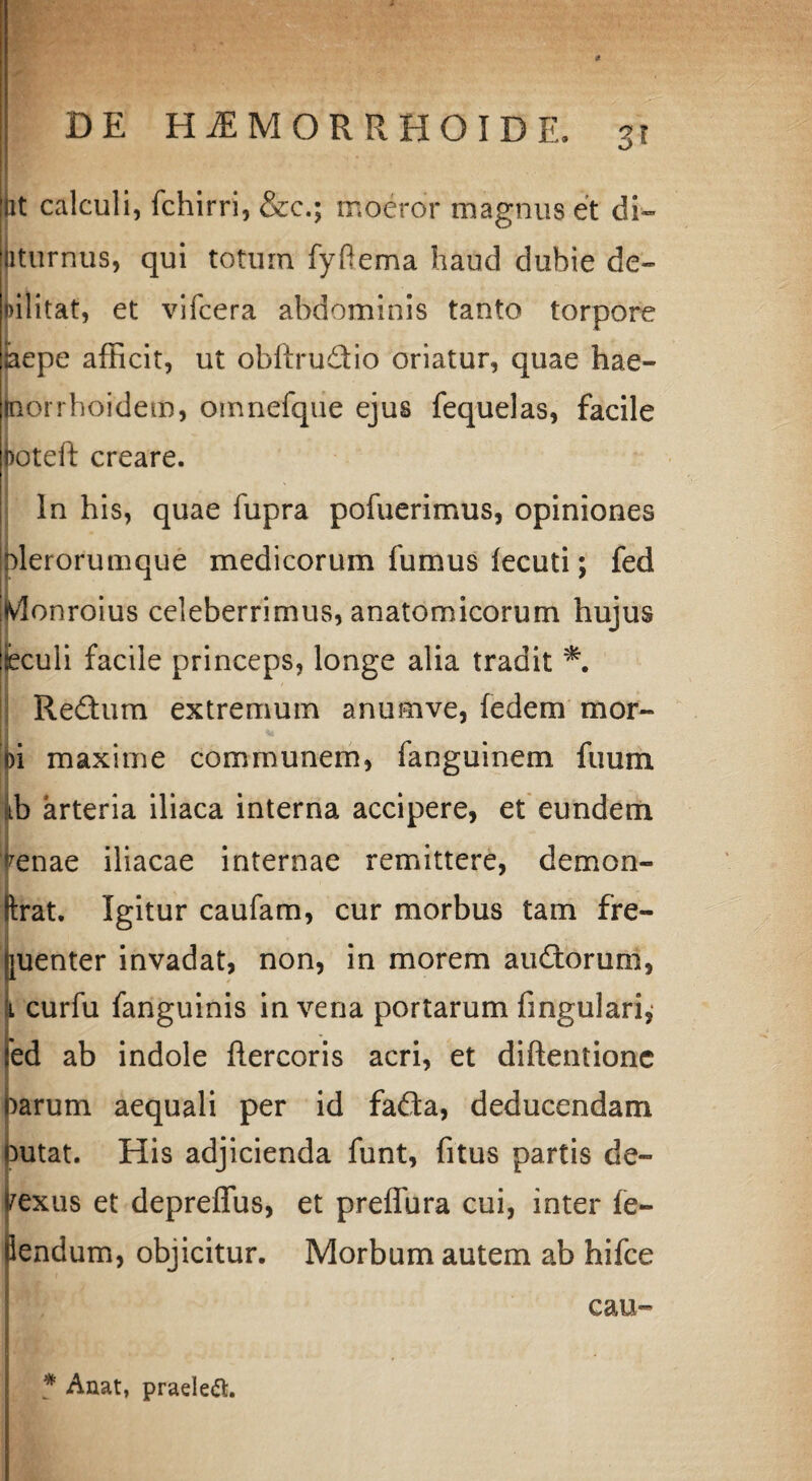 jxt calculi, fchirri, &c.; moeror magnus et di- iturnus, qui totum fyftema haud dubie de- lilitat, et vifcera abdominis tanto torpore iaepe afficit, ut obilruclio oriatur, quae hae- poirhoidem, omnefque ejus fequelas, facile hotefi creare. In his, quae fupra pofuerimus, opiniones olerorumque medicorum fumus lecuti; fed ivlonroius celeberrimus, anatomicorum hujus feculi facile princeps, longe alia tradit Redum extremum anum ve, fedem mor- oi maxime communem, fanguinem fuum ,b arteria iliaca interna accipere, et eundem tenae iliacae internae remittere, demon- Irat. Igitur caufam, cur morbus tam fre¬ quenter invadat, non, in morem audorum, curfu fanguinis in vena portarum fmgulari, ed ab indole ftercoris acri, et diftentione )arum aequali per id fada, deducendam 3utat. His adjicienda funt, fitus partis de- rexus et depreffus, et preffura cui, inter ie- iendum, objicitur. Morbum autem ab hifce cau- * Anat, praeleft.