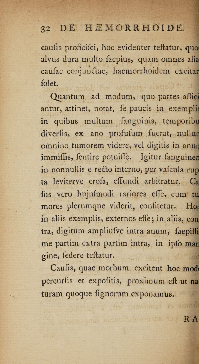 caufis proficifci, hoc evidenter teftatur, quo» alvus dura multo faepius, quam omnes alia caufae conj undae, haemorrhoidem excitar folet. Quantum ad modum, quo partes affici antur, attinet, notat, fe paucis in exempli? in quibus multum fanguinis, temporibu diverfis, ex ano profufum fuerat, nulitm omnino tumorem videre, vel digitis in anun immiffis, fentire potuiffe. Igitur fanguinen in nonnullis e redo interno, per vafcula rup ta leviterve erofa, effundi arbitratur, Ca fus vero hujufmodi rariores effe, cum tu mores plerumque viderit, confitetur. Hos in aliis exemplis, externos effe; in aliis, con tra, digitum ampliufve intra anum, faepifli me partim extra partim intra, in ipfo mar gine, federe teftatur. Caufis, quae morbum excitent hoc mod< percurfis et expofitis, proximum eft ut na turam quoque fignorum exponamus. R A