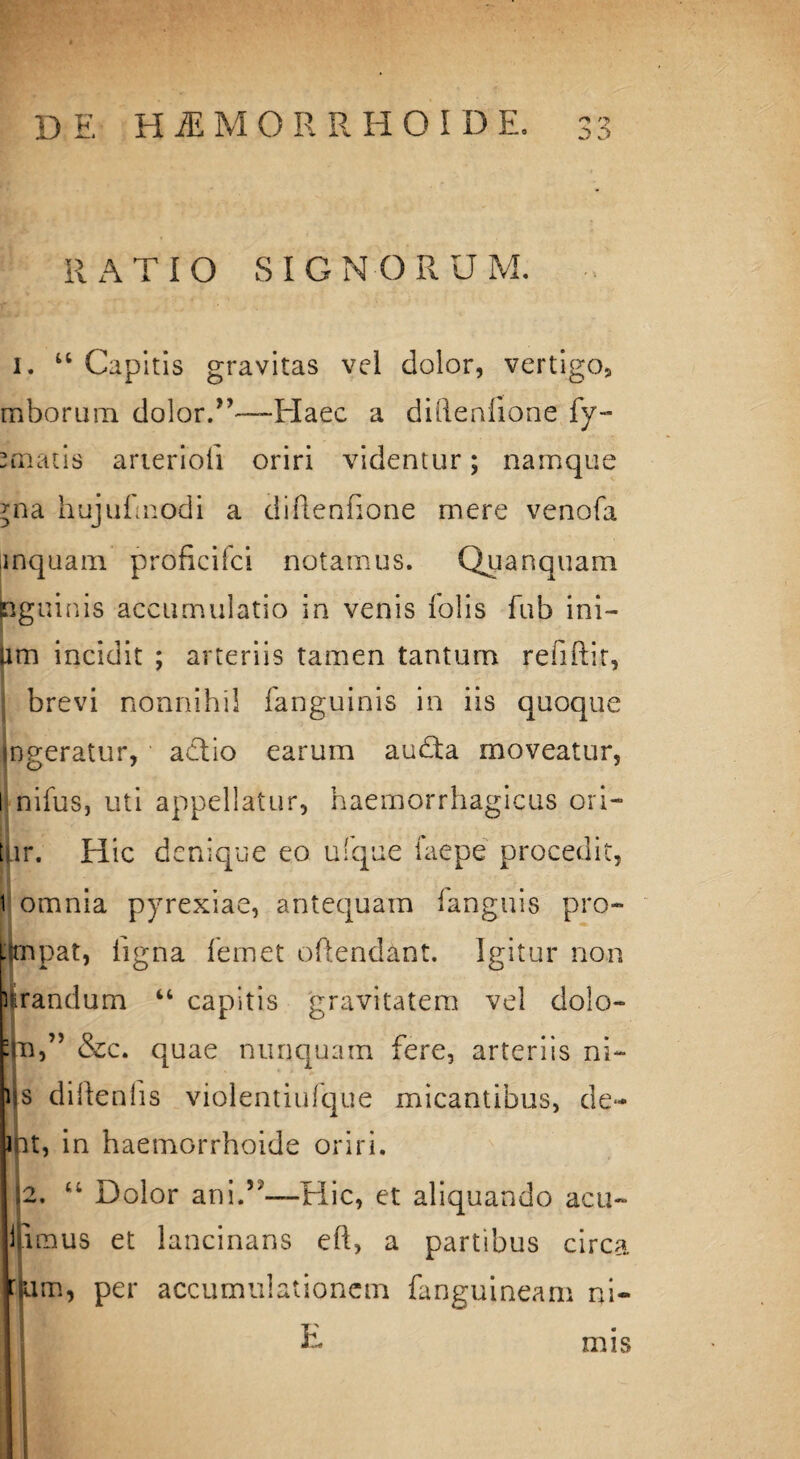 RATIO SIGNORUM. 1. “ Capitis gravitas vel dolor, vertigo, mborum dolor.Plaec a diflenfione fy- - matis arieriofi oriri videntur; namque jna hujufnodi a diflenfione mere venofa inquam proficifci notamus. Quanquam inguinis accumulatio in venis fotis fub ini— Um incidit ; arteriis tamen tantum refiftit, brevi nonnihil fanguinis in iis quoque ingeratur, actio earum audta moveatur, l nifus, uti appellatur, haemorrhagicus ori¬ tur. Hic denique eo ufque faepe procedit, t omnia pyrexiae, antequam languis pro- i(mpat, ligna femet oftendant. Igitur non lirandum “ capitis gravitatem vel dolo- •m,” &c. quae nunquam fere, arteriis ni- ijs diltenlis violentiufque micantibus, de- ipt, in haemGrrhoide oriri. 2. <4 Dolor ani.5;—Hic, et aliquando acu- idmus et lancinans eft, a partibus circa kbm, per accumulationem fanguineam ni- E mis