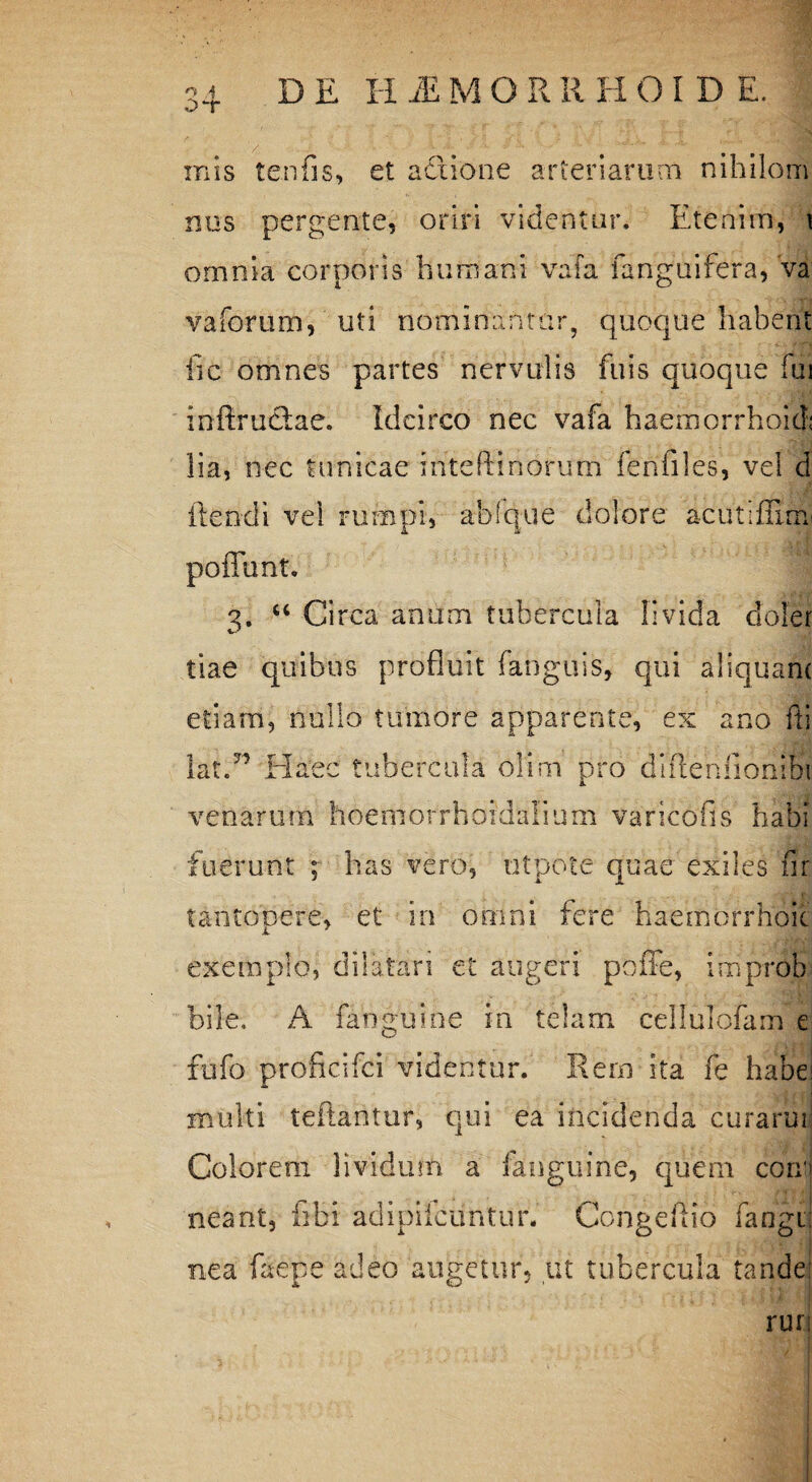 o~r inis tenfis, et actione arteriarum nihilom nos pergente, oriri videntur. Etenim, \ omnia corporis humani vafa fanguifera, va vaforum, uti nominantur, quoque habent fic omnes partes nervulis fu is quoque fui infiructae. Idcirco nec vafa haemorrhoid; lia, nec tunicae iriteftinorum fenfiles, vel d flendi vel rumpi, ablque dolore acut;flim poflunt. 2, “ Circa anum tubercula livida cloler tiae quibus profluit fanguis, qui aliquam etiam, nullo tumore apparente, ex ano fti Iat.” Haec tubercula oli na pro dlfieniioniBi venarum boer norrhoid alium vancofis habi fuerunt ; has vero, utpote quae exiles fir tantopere, et in omni fere haernorrhoit exemplo, dilatari et augeri poffe, improb bile, A fanguine in telam cellulofam e fufo proficifci videntur. Rem ita fe habes multi teftantur, qui ea incidenda curarim Colorem lividum a fanguine, quem corrj neant, libi adipifcuntur. Congeftio fangi! nea faepe adeo augetur, ut tubercula tandej rur;
