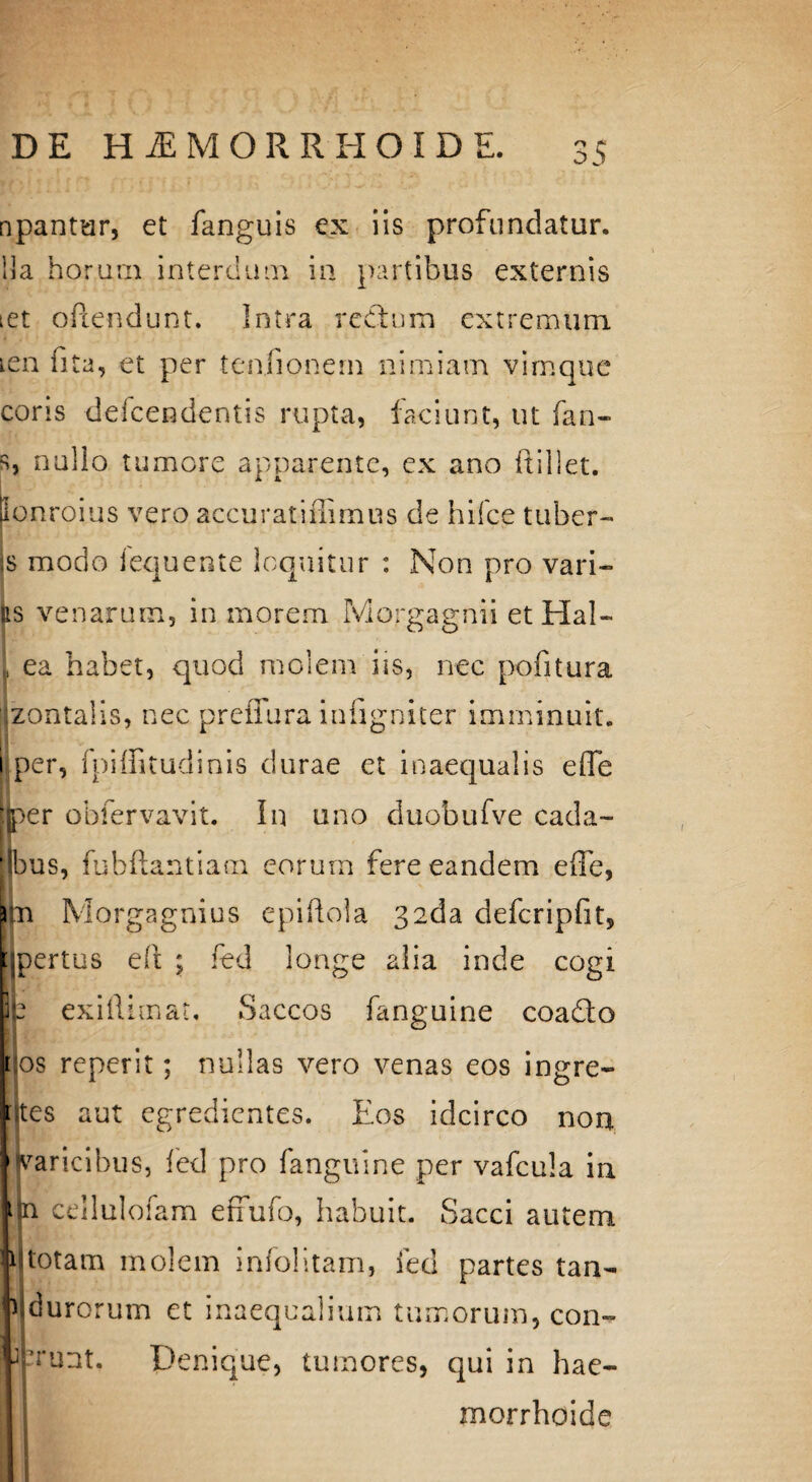 npantur, et fanguis ex iis profundatur, lia horum interdum ia partibus externis iet oftendunt. Intra redfum extremum icn fi ta, et per teafionern nimiam vimque coris defcendentis rupta, faciunt, ut fan- s, nullo tumore apparente, ex ano ftillet. Sonroius vero accurat i flimus de hifce tuber- [Bfl. j .■* • is modo lequente loquitur : Non pro vari¬ us venarum, in morem Morgagnii et Hal- , ea habet, quod molem iis, nec pofitura 'jzontalis, nec prefiura infigniter imminuit, i per, fpiffitudinis durae et inaequalis efle tjper obfervavit. In uno duobufve cada- jjbus, fubftantiam eorum fere eandem efle, Morgagnius epiftola 32da defcripfit, pertus eft ; fed longe alia inde cogi exiflimat. Saccos fanguine coadto flos reperit; nullas vero venas eos ingre- ttes aut egredientes. Eos idcirco non varicibus, fed pro fanguine per vafcula in p cellulofam effufo, habuit. Sacci autem 1 totam molem infoiitam, fed partes tan- i durorum et inaequalium tumorum, con- jjprunt. Denique, tumores, qui in hae- morrhoide
