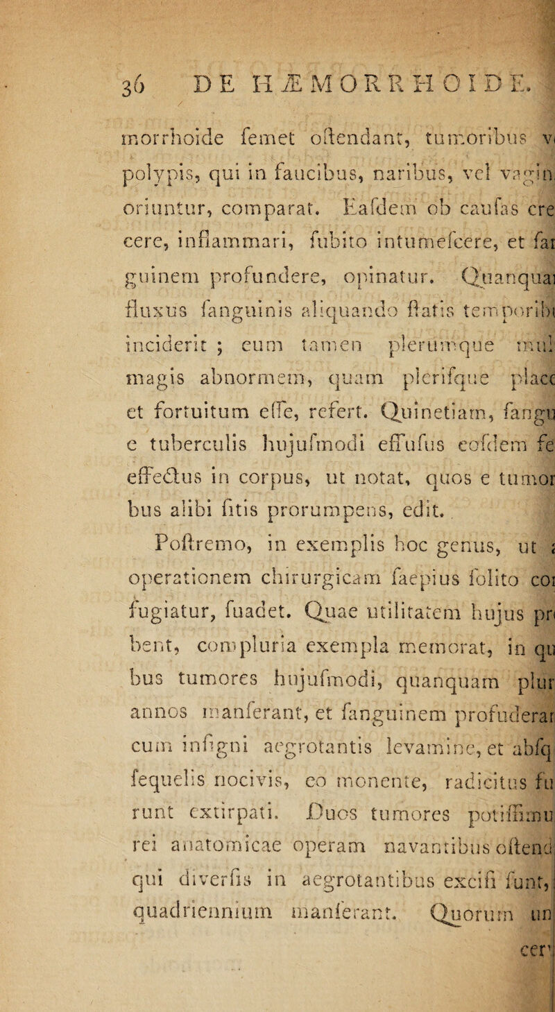 rnorrhoide femet oftendant, tumoribus v< polypis, qui in faucibus, naribus, vel vagin. oriuntur, comparat. Eafdeiri ob caufas cre cere, inflammari, fubito intumefcere, et far guinem profundere, opinatur. Quanquai fluxus i anguinis aliquando flatis temporibi. inciderit ; eum tamen plerumque rnifi magis abnormem, quam pierifque place et fortuitum e (Te, refert. Quinetiarn, fangu e tuberculis hnjufmodi effufus eofdem fe effedtus in corpus, ut notat, quos e tumor bus alibi fitis prorumpens, edit. Poftremo, in exemplis hoc genus, ut < operationem chirurgicam faepius folito coi fugiatur, fuadet. Quae utilitatem hujus pn bent, compluria exempla memorat, in qu bus tumores hnjufmodi, quanquam plur annos manferant, et fanguinem profuderar cum inflgni aegrotantis levamine, et abfq fequelis nocivis, eo monente, radicitus fu runt extirpati. Duos tumores potiffimu rei anatomicae operam navantibus oftend qui diverfis in aegrotantibus excifi funt, quadriennium manferant. Quorurn un cer'i