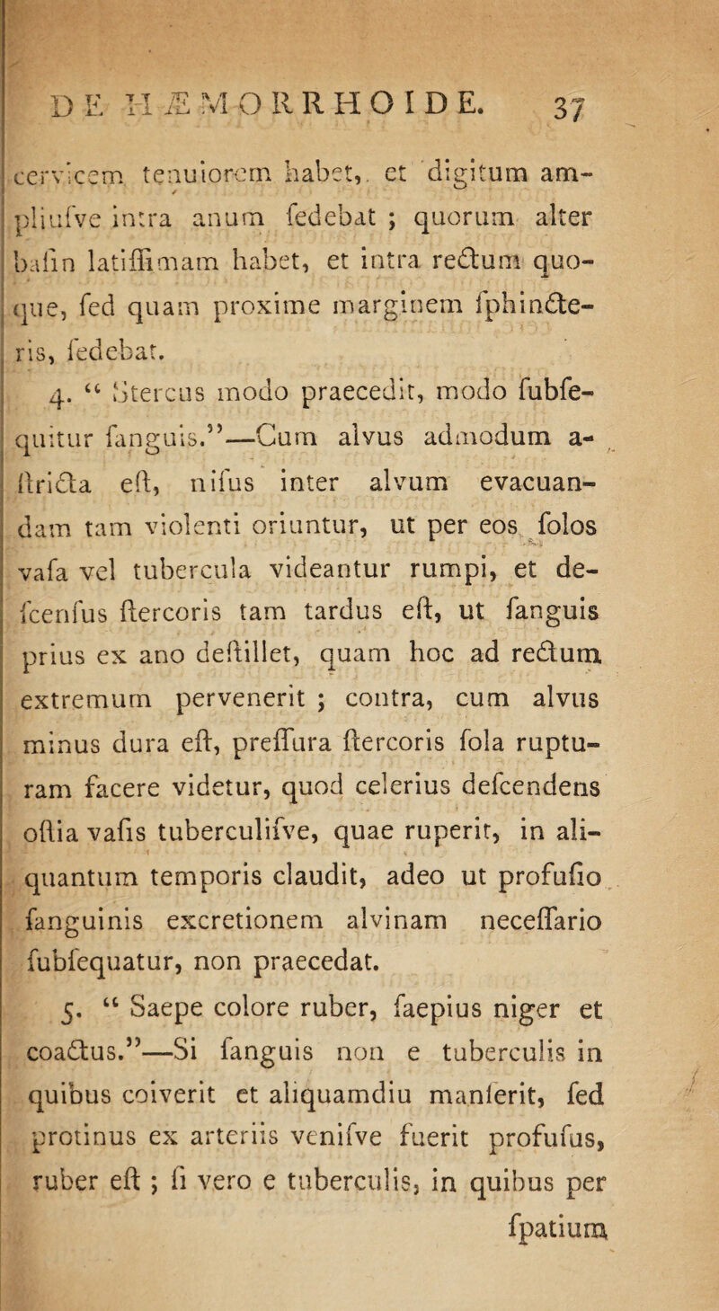 D E Ii JE M O RRHOID E. cervicem tenuiorem habet,, et digitum am- / pliufve intra anum fedebat ; quorum alter baiin latiffimam habet, et intra redum quo¬ que, fed quam proxime marginem fphinde¬ ris, fedebat. 4. u Stercus modo praecedit, modo fubfe- quitur fans;uits.”—Cum alvus admodum a- (Irida eft, nifus inter alvum evacuan¬ dam tam violenti oriuntur, ut per eos folos vafa vel tubercula videantur rumpi, et de- fcenfus ftercoris tam tardus eft, ut fanguis prius ex ano deftiliet, quam hoc ad redum extremum pervenerit ; contra, cum alvus minus dura eft, preffura ftercoris fola ruptu¬ ram facere videtur, quod celerius defeendens oftia vafis tuberculifve, quae ruperit, in ali- i ■ * quantum temporis claudit, adeo ut profufio fanguinis excretionem alvinam neceffario fubfequatur, non praecedat. 5. “ Saepe colore ruber, faepius niger et coadus.5)—Si fanguis non e tuberculis in quibus coiverit et aliquamdiu manlerit, fed protinus ex arteriis venifve fuerit profufus, ruber eft ; fi vero e tuberculis, in quibus per fpatiuru