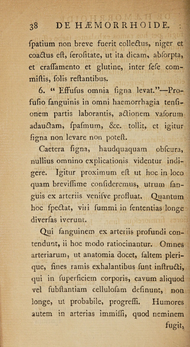 fpatium non breve fuerit colle&us, niger et coactus eft, ferofitate, ut ita dicam, abforpta, et craffamento et glutine, inter fefe com¬ mi (lis, folis reflantibus. 6. u Effufus omnia ligna levat.5’~Pro- fufio fanguinis in omni haemorrhagia tenfi- onem partis laborantis, a&ionem vaforum adauflam, fpafmum, &c. tollit, et igitur figna non levare non poteft. Caetera figna, haudquaquam obfcura, nullius omnino explicationis videntur indi¬ gere, Igitur proximum eft ut hoc in loco quam breviftime confideremus, utrum fan- guis ex arteriis venifve profluat. Quantum hoc fpe£tat, viti fummi in fententias longe diverfas iverunt. Qui fanguinem ex arteriis profundi con¬ tendunt, ii hoc modo ratiocinantur. Omnes arteriarum, ut anatomia docet, faltem pleri- que, fines ramis exhalantibus funt inftrudli, qui in fuperficiem corporis, cavum aliquod vel fubftantiam cellulofam definunt, non longe, ut probabile, progreffi. Humores autem in arterias immilfi, quod neminem fugit,