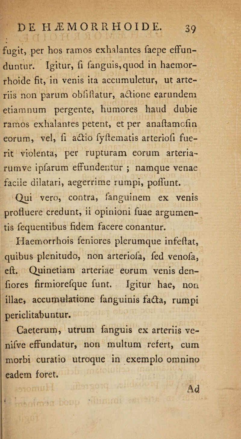 fugit, per hos ramos exhalantes faepe effun¬ duntur. Igitur, fi fanguis,quod in haemor- rhoide fit, in venis ita accumuletur, ut arte¬ riis non parum obfifiatur, aftione earundeni etiamnum pergente, humores haud dubie ramos exhalantes petent, et per anaftamcfm eorum, vel, fi a&io fyftematis arteriofi fue¬ rit violenta, per rupturam eorum arteria- rumve ipfarum effundentur ; namque venae facile dilatari, aegerrime rumpi, poffunt. Qui vero, contra, fanguinem ex venis profluere credunt, ii opinioni fuae argumen¬ tis fequentibus fidem facere conantur. Haemorrhois feniores plerumque infeftat, quibus plenitudo, non arteriofa, fed venofa, eft. Quinetiam arteriae eorum venis den- fiores firmiorefque funt. Igitur hae, non illae, accumulatione fanguinis fafta, rumpi periclitabuntur. Caeterum, utrum fanguis ex arteriis ve- nifve effundatur, non multum refert, cum morbi curatio utroque in exemplo omnino eadem foret. Ad