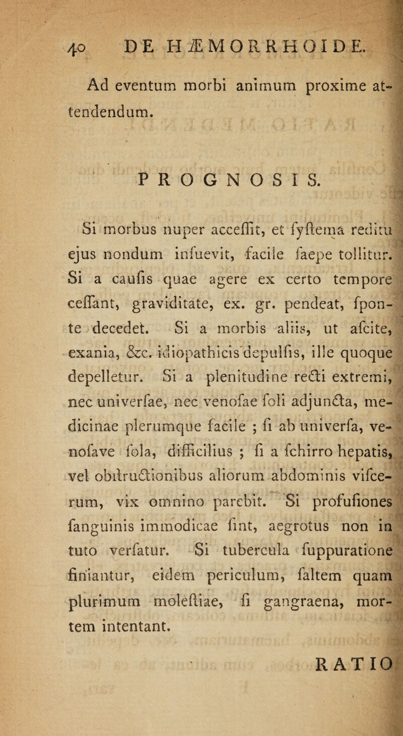 4° / Ad eventum morbi animum proxime at¬ tendendum. PROGNOSIS. Si morbus nuper acceffit, et fyftema reditu ejus nondum infuevit, faciie faepe tollitur. Si a caufis quae agere ex certo tempore cefiant, graviditate, ex. gr. pendeat, fpon- te decedet. Si a morbis aliis, ut afcite, exania, &c. idiopathicis depulfis, ille quoque depelletur. Si a plenitudine re£ti extremi, nec univerfae, nec venofae foli adjundla, me¬ dicinae plerumque facile ; fi ab univerfa, ve- nofave fola, difficilius ; fi a fchirro hepatis, vel obifructionibus aliorum abdominis vifce- rum, vix omnino parebit. Si profufiones fanguinis immodicae fint, aegrotus non in tuto verfatur. Si tubercula fuppuratione finiantur, eidem periculum, faltem quam plurimum moleftiae, fi gangraena, mor¬ tem intentant. RATIO
