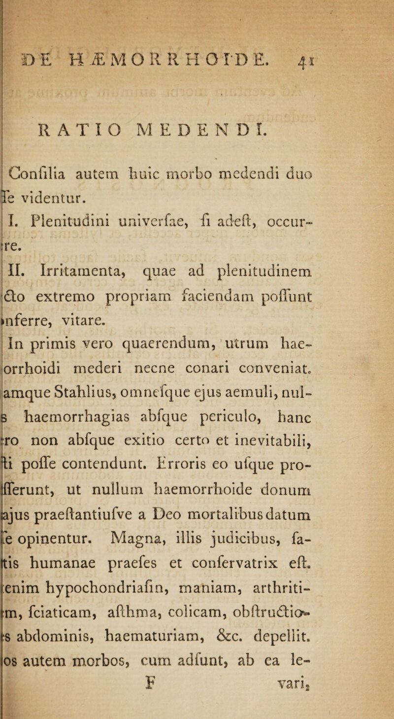 RATIO MEDENDI. £ Confilia autem huic morbo medendi duo Fe videntur. I. Plenitudini univerfae, fi adeft, occur- ire. II. Irritamenta, quae ad plenitudinem dio extremo propriam faciendam poffunt inferre, vitare. in primis vero quaerendum, utrum hae» orrhoidi mederi necne conari conveniat, amque Stahlius, omnefque ejus aemuli, nui- B haemorrhagias abfque periculo, hanc to non abfque exitio certo et inevitabili, li pofle contendunt. Erroris eo ufque pro- flerunt, ut nullum haemorrhoide donum sajus praeftantiufve a Deo mortalibus datum Te opinentur. Magna, illis judicibus, fa- Itis humanae praefes et confervatrix efh •• * ' • enim hypochondriafin, maniam, arthriti- |m, fciaticam, afthma, colicam, obftrudtio» ‘S abdominis, haematuriam, &c. depellit. os autem morbos, cum adfunt, ab ea le- * F vari2 1