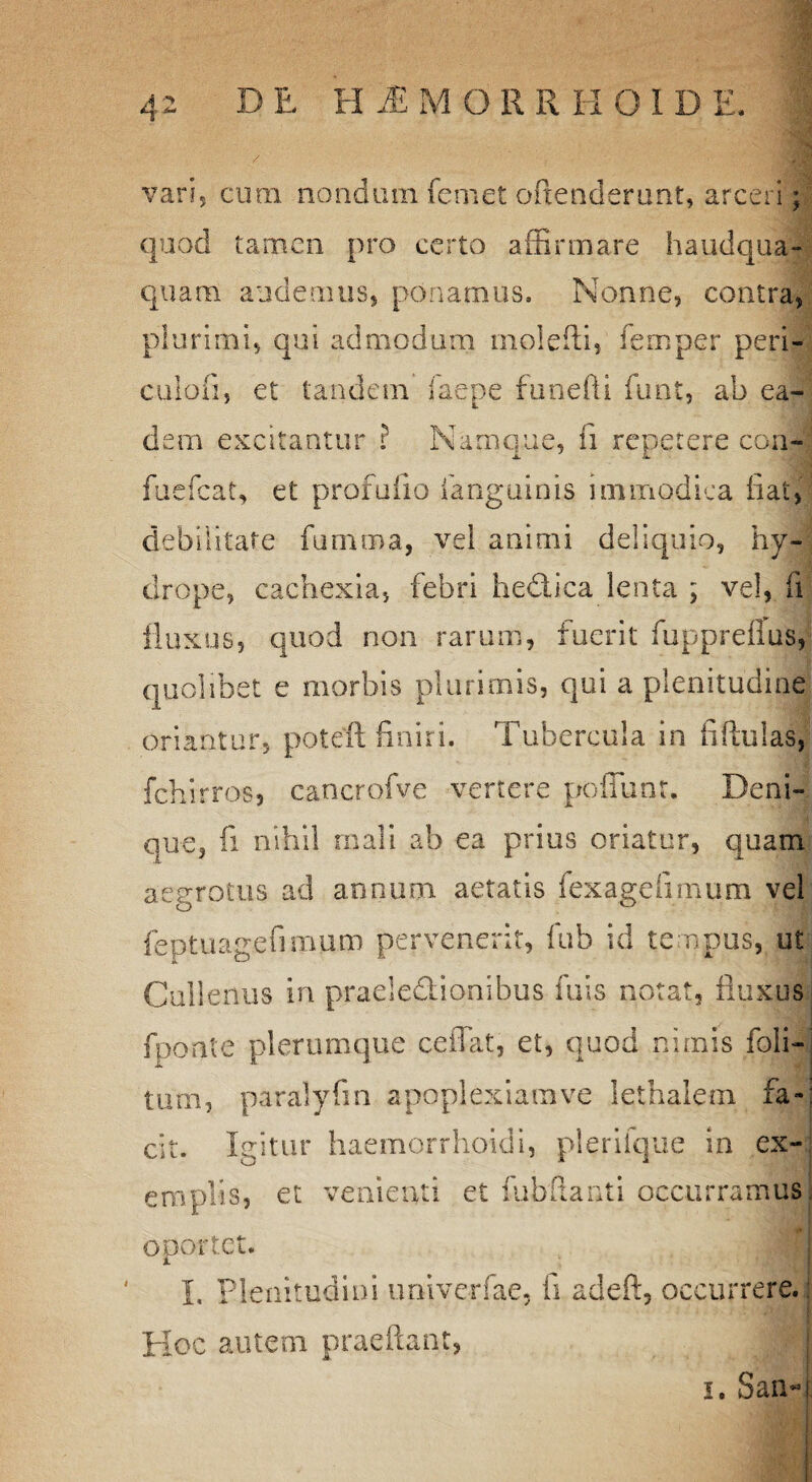 E, H 'M M O R R H OIDE varis cura nondum fcmet oftenderunt, arceri; quod tamen pro certo affirmare haudqua- quara audemus, ponamus. Nonne, contra, plurimi, qui admodum mole fi: i, femper peri- culofi, et tandem iaepe funefti funt, ab ea- dem excitantur ? Namque, ii repetere con- fuefcat, et profuilo fanguinis immodica fiat, debilitate fumma, vel animi deliquio, hy¬ drope, cachexia, febri hedica lenta ; vel, fi fluxus, quod non rarum, fuerit fuppreflus, quolibet e morbis plurimis, qui a plenitudine Oriantur, poteffi finiri. Tubercula in fiftuias, fchirros, caocrofve vertere pofiunr. Deni¬ que, fi nihil mali ab ea prius oriatur, quam aegrotus ad annum aetatis fexagefimum vel feptuagefiraum pervenerit, fub id tempus, ut Cullenus in praeledionibus fuis notat, fluxus j fponte plerumque cedat, et, quod nimis foii- tum, paralyfin apoplexiarave lethalera fa¬ cit. Igitur haemorrhoidi, plerifque in ex¬ emplis, et venienti et fubflanti occurramus oportet. I. Plenitudini imiverfae, ii adeft, occurrere. Hoc autem praeftant, | i. San-i i