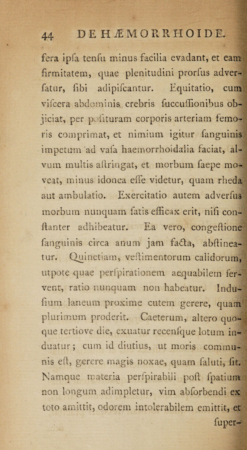 fera ipfa tenfu minus facilia evadant, et eam firmitatem, quae plenitudini prorfus adver- fatur, fibi adipifcantur. Equitatio, cum vifcera abdominis crebris fuccuffionibus ob¬ jiciat, per polituram corporis arteriam femo¬ ris comprimat, et nimium igitur fanguinis impetum ad vaia haemorrhoidaha faciat, al¬ vum multis aftringat, et morbum faepe mo¬ veat, minus idonea effe videtur, quam rheda aut ambulatio. Exercitatio autem adverfus morbum nunquam fatis efficax erit, nifi con¬ ila nter adhibeatur. Ea vero, congeffione fanguinis circa anum jam fadta, abftinea¬ tur. Quinetiam, veilimentoruin calidorum, utpote quae perfpiraiionem aequabilem fer¬ vent, ratio nunquam non habeatur. Indu- fium laneum proxime cutem gerere, quam1 plurimum proderit. Caeterum, altero quo¬ que tertiove die, exuatur recenfque lotum in¬ duatur; cum id diutius, ut moris commu¬ nis eft, gerere magis noxae, quam faluti, fit. Namque materia perfpirabili pofi: fpatiura non longum adimpletur, vim abforbendi ex toto amittit, odorem intolerabilem emittit, et fuper~