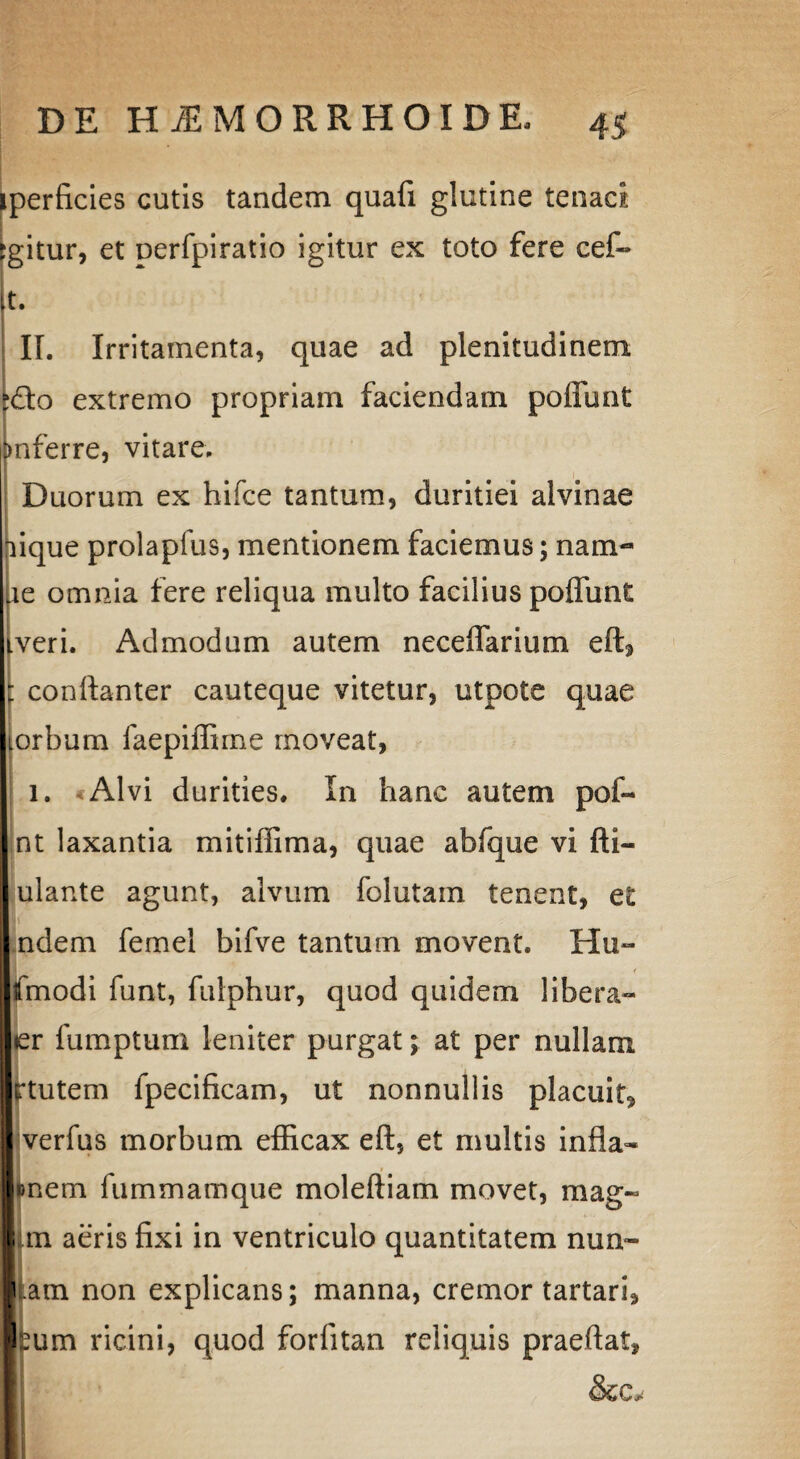 Iperficies cutis tandem quafi glutine tenaci gitur, et oerfpiratio igitur ex toto fere cef- t. II. Irritamenta, quae ad plenitudinem Cto extremo propriam faciendam poliunt >nferre, vitare. Duorum ex hifce tantum, duritiei alvinae aique prolapfus, mentionem faciemus; nam- le omnia fere reliqua multo facilius poliunt veri. Admodum autem neceffarium eftj : confianter cauteque vitetur, utpote quae torbum faepiffirne moveat, 1. Alvi durities. In hanc autem pof- nt laxantia mitiffima, quae abfque vi fti- ulante agunt, alvum folutam tenent, et I' ndem femel bifve tantum movent. Hu~ fmodi funt, fulphur, quod quidem libera- er fumptum leniter purgat; at per nullam rtutem fpecificam, ut nonnullis placuit» verfus morbum efficax eft, et multis infla- |«nem fummamque moleftiam movet, mag- Jun aeris fixi in ventriculo quantitatem nun- jp am non explicans; manna, cremor tartari, bum ricini, quod forfitan reliquis praeflat, &c*