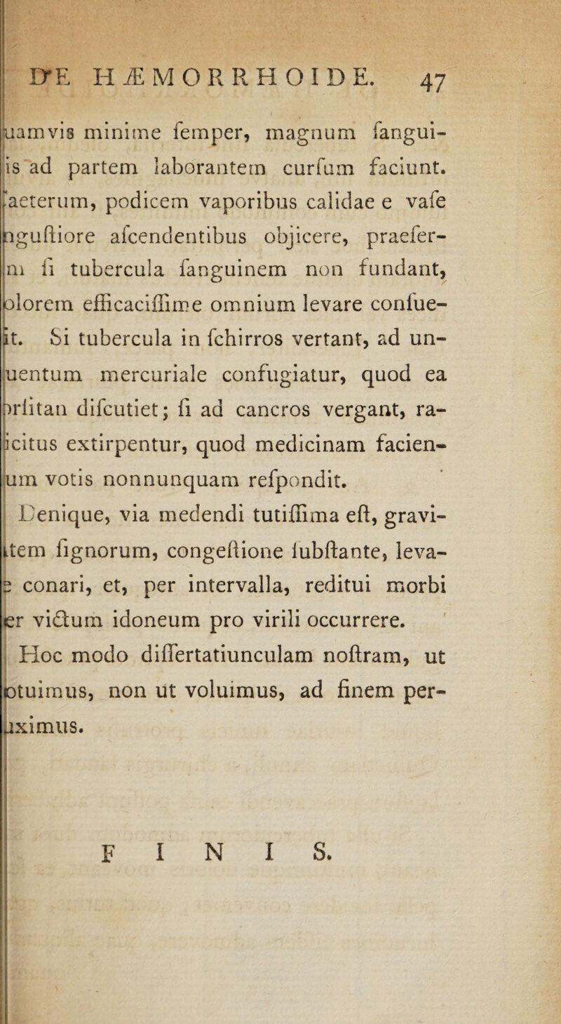 uamvis minime femper, magnum fangui- is ad partem laborantem cur fu m faciunt, [aeterum, podicem vaporibus calidae e vate aguftiore afcendentibus objicere, praefer- m ii tubercula fanguinem non fundant, lorein efficaciffime omnium levare confue- t. Si tubercula in fchirros vertant, ad un- entum meixuriale confugiatur, quod ea riitan difcutiet; fi ad cancros vergant, ra- icitus extirpentur, quod medicinam facien» um votis nonnunquam refpondit. Denique, via medendi tutiffima eft, gravi» item lignorum, congeftione iubftante, leva» 2 conari, et, per intervalla, reditui morbi er viftum idoneum pro virili occurrere. Hoc modo diflertatiunculam noflram, ut lotuimus, non ut voluimus, ad finem per- uximus. finis.