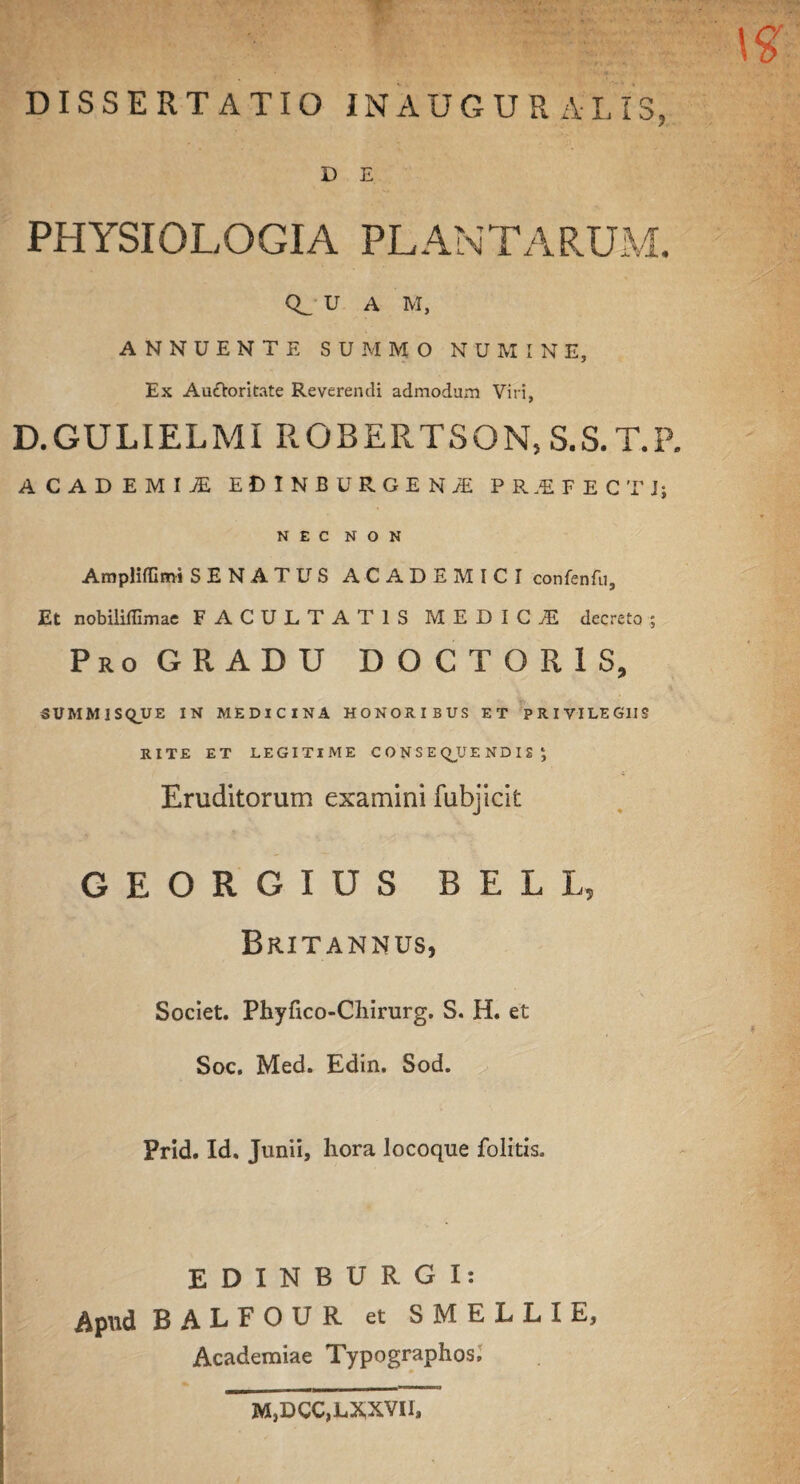 DISSERTATIO INAUGURA I, IS, D E PHYSIOLOGIA PL AN TARUM. U A M, ANNUENTE SUMMO NUMINE, Ex Auctoritate Reverendi admodum Viri, D.GULIELMI ROBERTSON,S.S.T.P. ACADEMIjE EDINBURGEN/E PR.EFECTJ; NEC NON AmpHffimi SENATUS ACADEMICI confenfti. Et nobililTimae FACULTATIS MEDICI decreto ; ProGRADU d o c t o r i s, SUMMISQ_UE IN MEDICINA HONORIBUS ET PRIVILEGIIS RITE ET LEGITIME CONSEQUENDIS ; Eruditorum examini fubjicit GEORGIUS BELL, Britannus, Societ. Phyfico-Chirurg. S. H. et Soc. Med. Edin. Sod. Prid. Id. Junii, hora locoque folitis. EDINBURGI: Apud B ALFOUR et SMELLIE, Academiae Typographos, M}DCC,LXXVI1,