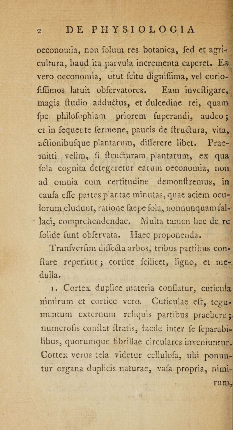 m r (. . • i 2 DE PHYSIOLOGIA oeconomia, non folum res botanica, fed et agri¬ cultura, haud ita parvula incrementa caperet. Ea vero oeconomia, utut fcitu digniffima, vel curio» fiffimos latuit obfervatores. Eam inveftigare, magis fludio addudhis, et dulcedine rei, quam fpe philofophiam priorem fuperandi, audeo j et in fequeute fermone, paucis de ftrutlura, vita, aclionibufque plantarum, diflerere libet. Prae¬ mitti velim, fi ftru&uram plantarum, ex qua fola cognita detegeretur earum oeconomia, non ad omnia cum certitudine demonflremus, in caufa effc partes plantae minutas, quae aciem ocu¬ lorum eludunt, ratione faepe fola, nonnunquamfai- ' lac i, comprehendendae. Multa tamen hac de re follde funt obfervata. Haec proponenda. Tranfvcrfim duTecta arbos, tribus partibus con¬ flare repentur; cortice fcilicet, ligno, et me¬ dulla. i. Cortex duplice materia conflatur, cuticula nimirum et cortice vero. Cuticulae efl, tegu¬ mentum externum reliquis partibus praebere^ nuinerofls conflat liratis, facile inter fe feparabi- libus, quorumque fibrillae circulares inveniuntur. Cortex verus tela videtur cellulofa, ubi ponun¬ tur organa duplicis naturae, vaia propria, nimi¬ rum,;