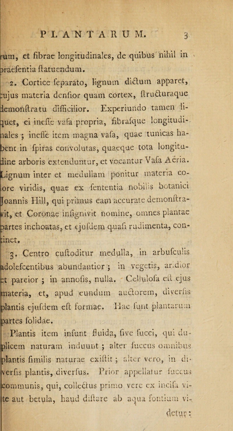 (rum, et fibrae longitudinales, de quibus nihil in > praefentia ftatuendum. 2. Cortice feparato, lignum didum apparet, :ujus materia denfior quam cortex, firuduraque demontiratu difficilior. Experiundo tamen li¬ quet, ei ineffc vafa propria, fibrafque longitudi¬ nales ; ineffe item magna vafa, quae tunicas ha¬ bent in fpiras convolutas, quaeque tota longitu¬ dine arboris 'extenduntur, et v Cvu ntur Vafa Aeria. (Lignum inter et medullam ponitur materia co- tore viridis, quae ex fententia nobius botanici jjoannis Hili, qui primus eam accurate demonltra- lit, et Coronae infignivit nomine, omnes plantae aartes inchoatas, et tjuillem quafi rudimenta, con¬ ii net. 3. Centro cufloditur medulla, in arbufculis idolefcentibus abundantior ; in vegetis, andipr :t parcior ; in annofis, nulla. Cellulola eii ejus ateria, et, apud eundum audorem, diyerfis tlantis tjufdem eft formae. Hae iunt plantarum artes folidae. Plantis item infunt fluida, fi ve fucci, qui du- dicem naturam induunt ; alter fuccus omnibus dantis fimilis naturae exiflit ; alter vero, in di* ver fis plantis, diverfus. Prior appellatur fuccus communis, qui, colledus primo vere ex incifa vi¬ te aut betula, haud difiare ab aqua fontium vi- dem?: