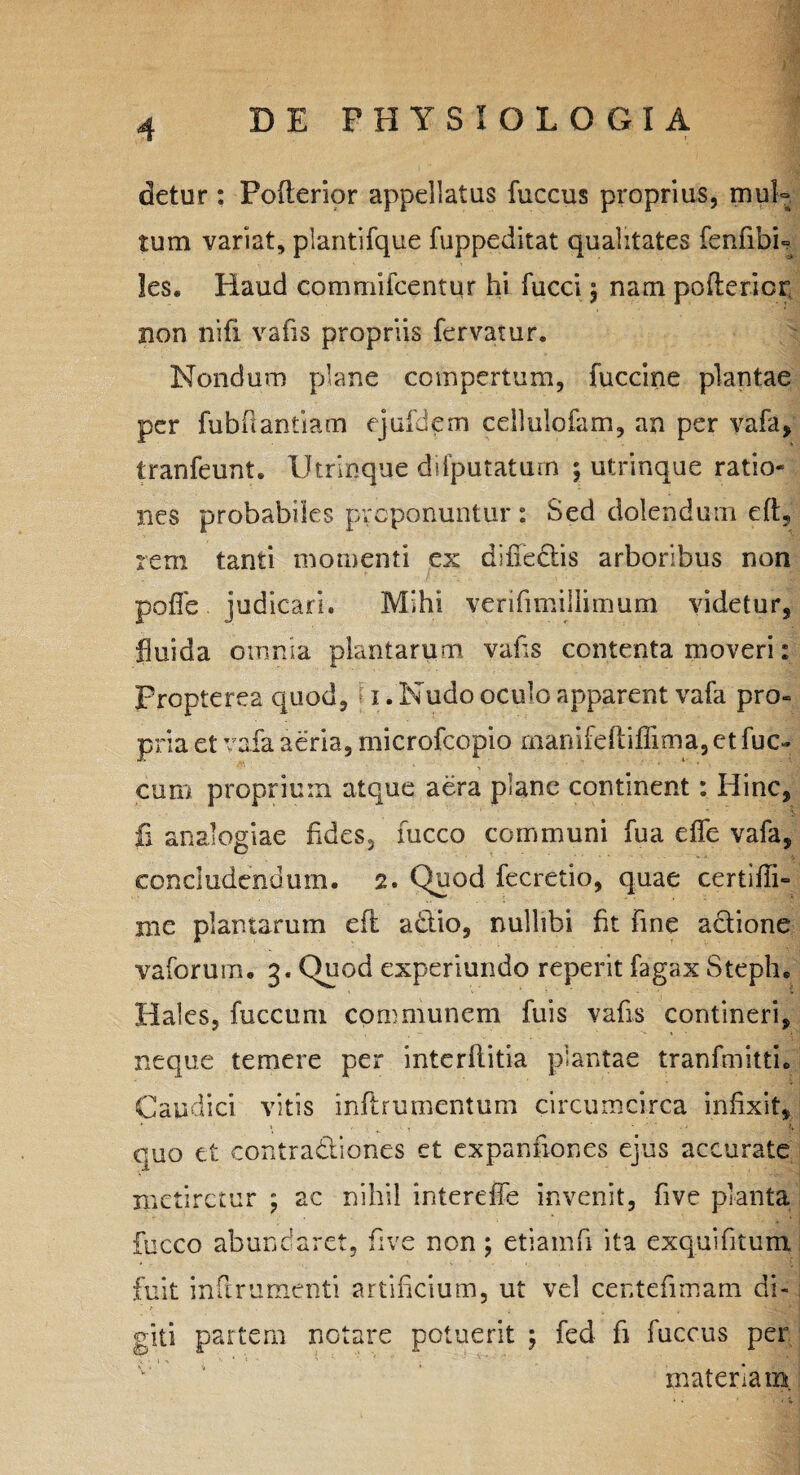 detur: Pofterior appellatus fuccus proprius, mul¬ tum variat, plantifque fuppeditat qualitates fenfibb les. Haud commifcentur hi fucci ; nam poderior, non nifi vafis propriis fervatur. Nondum plane compertum, fuccine plantae per fubdantiam ejufdem ceilulofam, an per vafa, tranfeunt. Utrinque difputatum ; utrinque ratio¬ nes probabiles proponuntur : Sed dolendum ed, rem tanti momenti ex diffe&is arboribus non pofle judicari. Mihi verifimiilimum videtur, fluida omnia plantarum vafis contenta moveri: propterea quod, 1. Nudo oculo apparent vafa pro¬ pria et vafa aeria, microfcopio manifefliffima, et fuc- cum proprium atque aera plane continent: Hinc, fi analogiae fides, fucco communi fua effe vafa, concludendum. 2. Quod fecretio, quae certidi» me plantarum eft a&io, nullibi fit fine adione vaforum. 3. Quod experiundo reperit fagax Steph. Hales, fuccum communem fu is vafis contineri, neque temere per interftitia plantae tranfmitti. Caudici vitis inflrumentum circumcirca infixit, quo et contradiones et expanfiones ejus accurate metiretur ; ac nihil intereffe invenit, five planta fucco abundaret, five non; etiamfi ita exquifitum fuit indrumenti artificium, ut vel centefimam di¬ giti partem notare potuerit ; fed fi fuccus per materiam.