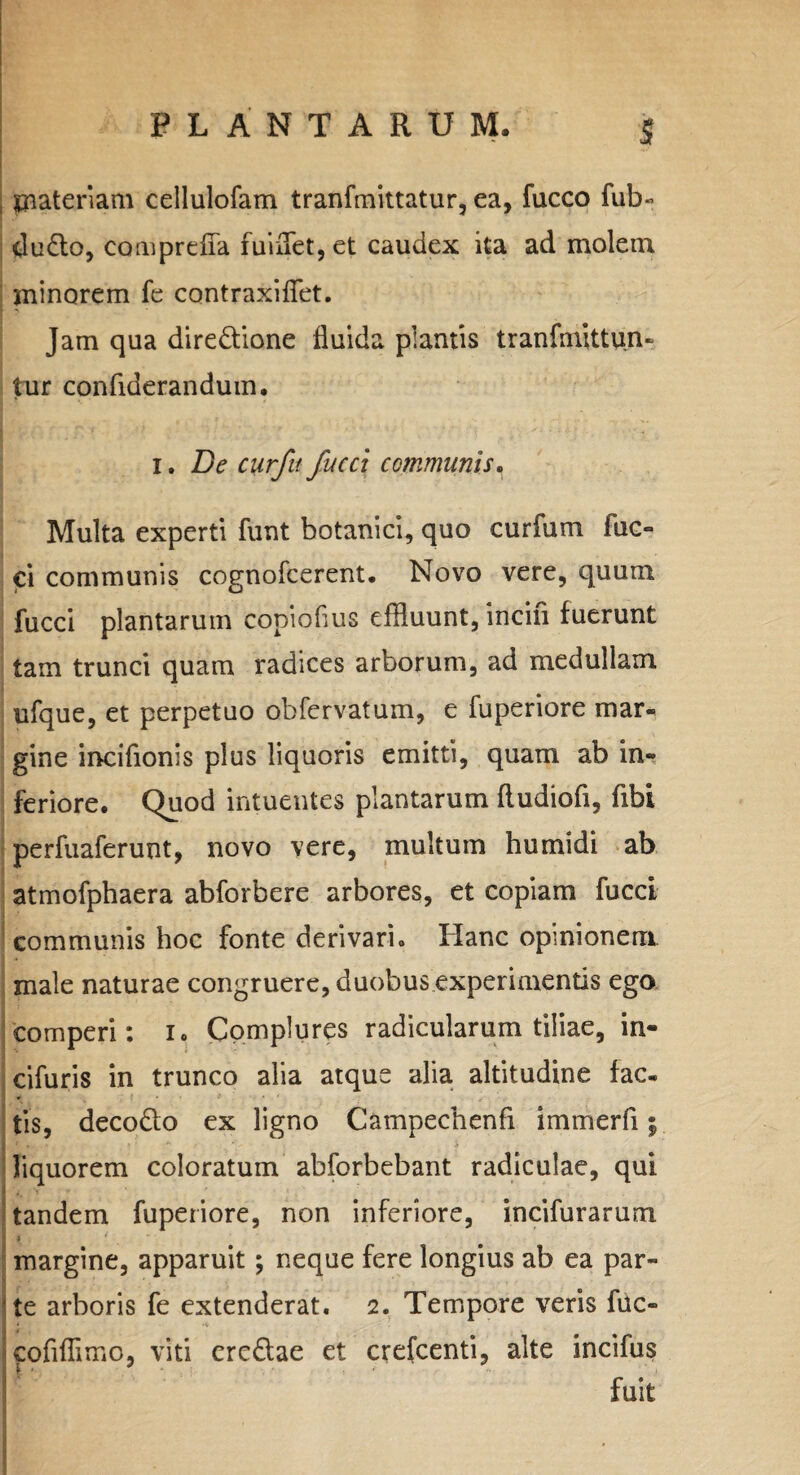 j materiam cellulofam tranfmittatur, ea, fucco fub- du£to, comprdTa fui'flet, et caudex ita ad molem minorem fe contraxiflet. Jam qua dire&ione fluida plantis tranfmittun- tur confiderandum. 1. De curfu fucet communis. Multa experti funt botanici, quo curfum fuc- ci communis cognofcerent. Novo vere, quum fucci plantarum copioflus effluunt, incili fuerunt tam trunci quam radices arborum, ad medullam ufque, et perpetuo obfervatum, e fuperiore mar¬ gine incifionis plus liquoris emitti, quam ab in¬ feriore. Quod intuentes plantarum fludiofi, fibi perfuaferunt, novo vere, multum humidi ab atmofphaera abforbere arbores, et copiam fucci communis hoc fonte derivari. Hanc opinionem male naturae congruere, duobus experimentis ego eomperi: i. Complures radicularum tiliae, in- cifuris in trunco alia atque alia altitudine fac¬ tis, decodto ex ligno Campechenfi immerfi; liquorem coloratum abforbebant radiculae, qui tandem fuperiore, non inferiore, incifurarum margine, apparuit; neque fere longius ab ea par¬ ate arboris fe extenderat. 2. Tempore veris fuc- cofiflimo, viti ere&ae et crefcenti, alte incifus fuit