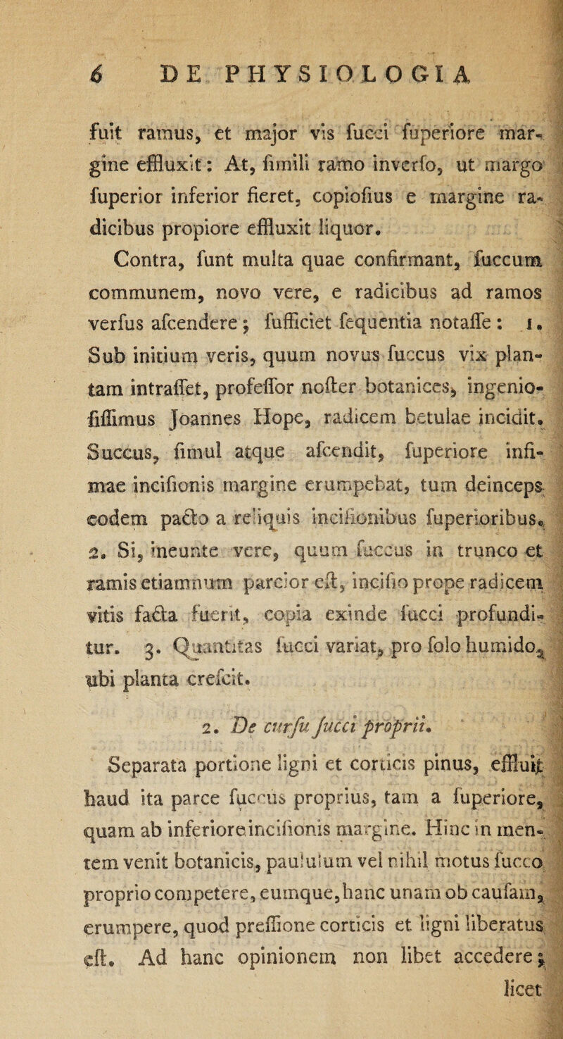 fuit ramus, et major vis fucci fu peri ofe mar¬ gine effluxit: At, fimili ramo inverfo, ut margo fuperior inferior fieret, copiofius e margine ra¬ dicibus propiore effluxit liquor. Contra, funt multa quae confirmant, fuccum communem, novo vere, e radicibus ad ramos verfus afcendere; fufficiet fequentia nbtafle : i. Sub initium veris, quum novus fuccus vix plan¬ tam intraffet, profeffor nofter hotanices* ingenio- fiffimus Joannes Hope, radicem betulae incidit. Succus, fimul atque afcendit, fuperiore infi¬ mae incifionis margine erumpebat, tum deinceps eodem pacto a re’i quis indlionibus fuperioribuSe 2, Si5 meunte vere, quum fuccus in trunco et ramis etiamnutn parcior eft, incilio prope radicem vitis fa&a fuerit, copia exinde fucci profundi¬ tur. 3. Quantitas fucci variat, pro folo humido5 ubi planta crefeit. 2. De cur fu Jucci proprii. Separata portione ligni et corticis pinus, effluit haud ita parce fuccus proprius, tam a fuperiore, quam ab inferiore incifionis margine. Hinc in men¬ tem venit botanicis, paululum vel nihil motus fucco proprio competere, eumque,hanc unamobcaufam, erumpere, quod prefflone corticis et ligni liberatus eft. Ad hanc opinionem non libet accedere^ licet