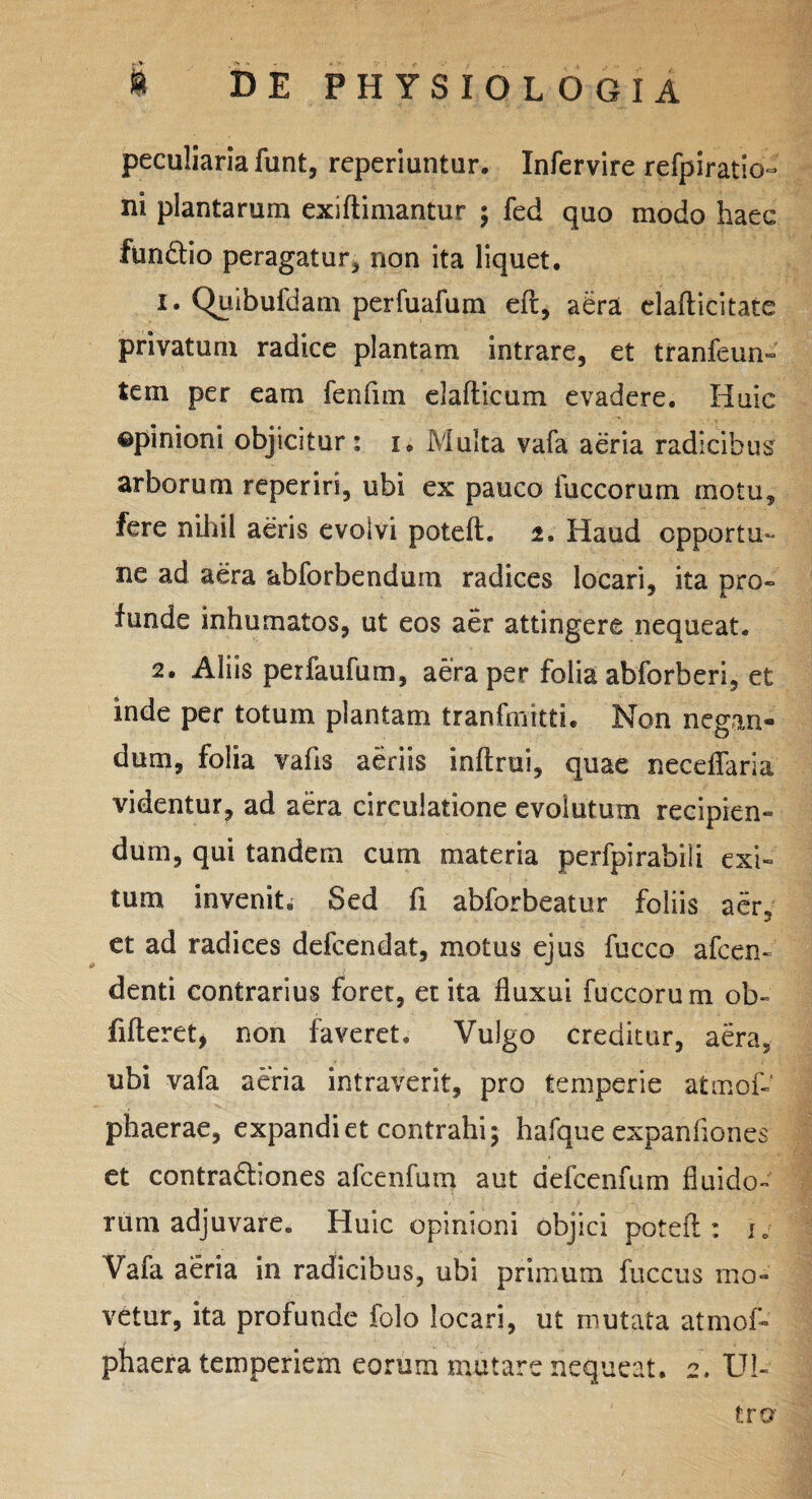 peculiaria funt, reperiuntur. Infervire refpiratio- ni plantarum exiftimantur ; fed quo modo haec fundtio peragatur, non ita liquet. 1. Quibufdam perfuafum eft, aera elafticitate privatum radice plantam intrare, et tranfeun- tem per eam fenfim elafticum evadere. Huic opinioni objicitur: 1. Multa vafa aeria radicibus arborum reperiri, ubi ex pauco iuccorum motu, fere nihil aeris evolvi poteft. 2. Haud opportu¬ ne ad aera abforbendum radices locari, ita pro¬ funde inhumatos, ut eos aer attingere nequeat. 2. Aliis perfaufum, aera per folia abforberi, et inde per totum plantam tranfmitti. Non negan- dum, folia vahs aeriis inftrui, quae neceflaria videntur, ad aera circulatione evoiutum recipien¬ dum, qui tandem cum materia perfpirabili exi¬ tum invenit. Sed fi abforbeatur foliis aer, et ad radices defcendat, motus ejus fucco afcen- denti contrarius foret, et ita fluxui fuccorum ob- fi fieret, non faveret. Vulgo creditur, aera, ubi vafa aeria intraverit, pro temperie atmof- phaerae, expandi et contrahi; hafque expanflones et contradliones afcenfum aut defcenfum fluido¬ rum adjuvare. Huic opinioni objici poteft: ie Vafa aeria in radicibus, ubi primum fuccus mo¬ vetur, ita profunde folo locari, ut mutata atmof- phaera temperiem eorum mutare nequeat. 2. Ul¬ tro