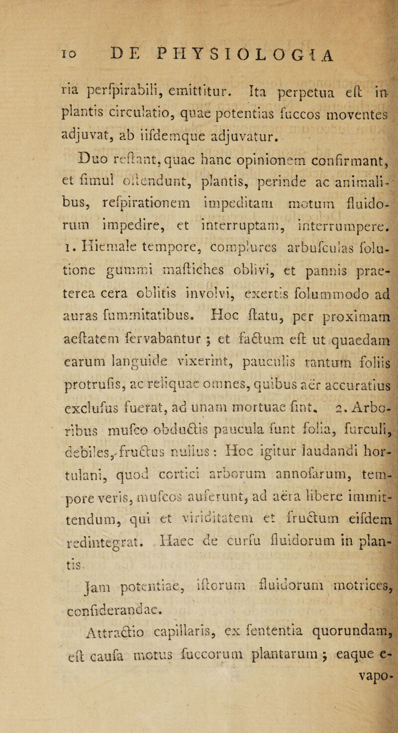 ria perfpirabih, emittitur. Ita perpetua eft in plantis circulatio, quae potentias fuccos moventes adjuvat, ab iifdemque adjuvatur. Duo reflant, quae hanc opinionem confirmant, et fimul offendunt, plantis, perinde ac animali¬ bus, refpirationem impeditam motum fluido¬ rum impedire, et interruptam, interrumpere, i. Hiemale tempore, complures arfeufculas folu- tione gumrci mafliches oblivi, et pannis prae¬ terea cera oblitis involvi, exertis fol unimodo ad auras fummitatibus. Hoc flatu, per proximam aeflatem fervabantur ; et fadlum eft ut quaedam earum languide vixerint, pauculis tantum foliis protrufis, ac reliquae omnes, quibus aer accuratius exclufus fuerat, ad unam mortuae fint* 2. Arbo¬ ribus mufco obdudis paucula funt folia, furculi, debiles,-frudus nullus: Hoc igitur laudandi hor¬ tulani, quod cortici arborum annofarum, tem¬ pore veris, mufcos auferunt, ad aera libere immit¬ tendum, qui et viriditatem et fructum eifdem redintegrat. Haec de curfu fluidorum in plan¬ tis, jam potentiae, illorum fluidorum matrices, confiderandae. Attnidio capillaris, ex lententia quorundam, eft caufa motus fuccorum plantarum j eaque e- vapo-