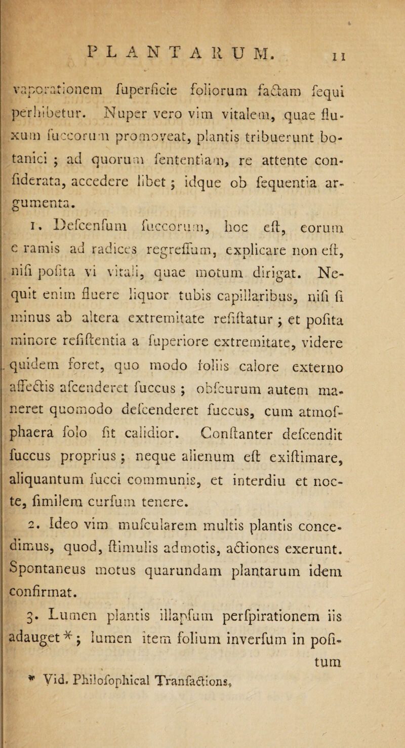 t P L A N T A R U M. ii vaporationem faperficie foliorum faftam fequi perhibetur. Nuper vero vim vitalem, quae flu¬ xum fuccorum promoveat, plantis tribuerunt bo¬ tanici ; ad quorum fententiam, re attente con- fiderata, accedere libet; idque ob fequentia ar¬ gumenta. 1. Defcenfuni fuccorum, hoc eft, eorum e ramis ad radices regreffum, explicare non eft, nifi pofita vi vitali, quae motum dirigat. Ne¬ quit enim fluere liquor tubis capillaribus, nifi fi minus ab altera extremitate refiftatur ; et pofita minore reddentia a fuperiore extremitate, videre i- quidem foret, quo modo foliis calore externo atfeflis afcenderct fuccus ; obfcurum autem ma¬ neret quomodo defcenderet fuccus, cum atmof- phaera folo fit calidior. Conftanter defcendit fuccus proprius; neque alienum eft exiftimare, aliquantum fucci communis, et interdiu et noc¬ te, fimilera curfum tenere. 2. Ideo vim mufcularem multis plantis conce¬ dimus, quod, ftimulis admotis, a&iones exerunt. Spontaneus motus quarundam plantarum idem confirmat. 3. Lumen plantis iilapfum perfpirationem iis adauget*; lumen item folium inverfum in pofi- tum * Vid. Philofophical Tranfactions»