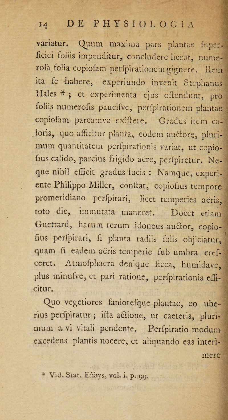 variatur. Quum maxima pars plantae fuper- ficiei foliis impenditur, concludere liceat, nu.me- rofa folia copiofam perfpirationem gignere. Rem ita fe habere, experiundo invenit Stephaniis Hales * ; et experimenta ejus offendunt, pro foliis numerofis paucifve, perfpirationem plantae copiofam parcamve exiftere. Gradus item ca¬ loris, quo afficitur planta, eodem auctore, pluri¬ mum quantitatem perfpirationis variat, ut copio- fius calido, parcius frigido aere, perfpiretur. Ne¬ que nihil efficit gradus lucis : Namque, experi- ente Philippo Miller, confiat, copiofius tempore promeridiano perfpirari, licet temperies aeris, toto die, immutata maneret. Docet etiam Guettard, harum rerum idoneus auctor, copio¬ fius perfpirari, fi planta radiis folis objiciatur, quam fi eadem aeris temperie fub umbra crcf- ceret. Atmofphaera denique ficca, humidave, plus minufve, et pari ratione, perfpirationis effi¬ citur. Quo vegetiores faniorefque plantae, eo ube¬ rius perfpiratur; ifla actione, ut caeteris, pluri¬ mum a, vi vitali pendente. Perfpiratio modum excedens plantis nocere, et aliquando eas interi¬ mere f Vid. Stat, EflaySj vol. i. p. 99,