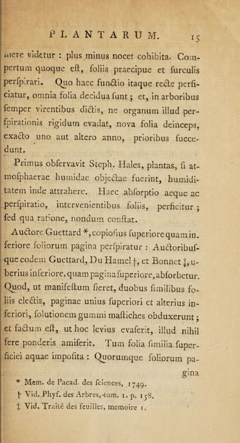 lS »iiere videtur : plus minus nocet cohibita. Com¬ pertum quoque eft, foliis praecipue et furculis perfp.rari. Quo haec fundtio itaque recte perfi¬ ciatur, omnia folia deciduafunt; et, in arboribus femper virentibus dictis, ne organum illud per- fpirationis rigidum evadat, nova folia deinceps, exacto uno aut altero anno, prioribus fucce- dunt. Primus obfervavit Steph. Hales, plantas, (i at- mofphaerae humidae objebtae fuerint, tumidi¬ tatem inde attrahere. Haec abforptio aeque ac peripiratio, intervenientibus foliis, perficitur; fed qua ratione, nondum confiat. Audtore Guettard *,copiofius Tupenore quam in¬ feriore foliorum pagina perfpiratur : AuHoribuf- queeodem Guettard, Du Hamelf, et Bonnet pu¬ berius inferiore, quam pagina fuperiore,abforbetur. Quod, ut manifeftum fieret, duobus fimilibus fo¬ liis electis, paginae unius fuperiori et alterius in¬ feriori, foiutionem gumini maftiches obduxerunt ; et facium eft, ut hoc levius evaferit, illud nihil fere ponderis amiferit. Tum folia fimilia fuper- hciei aquae impofita : Quorumque foliorum pa- gina * Mem. de Pacad. des fcicnces, 1749. j- Vid. Phyf. des Arbres,«tom. 1. p. i^S.