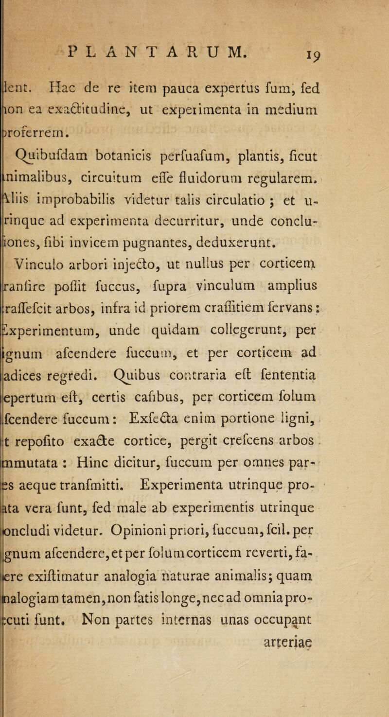 Icnt. Hac de re item pauca expertus furu, fed ion ea exaclitudine, ut experimenta in medium jroferrern. Quibufdam botanicis perfuafum, plantis, ficut nimalibus, circuitum eiTe fluidorum regularem. \liis improbabilis videtur talis circulatio ; et u- rinque ad experimenta decurritur, unde conclu- &ones, fibi invicem pugnantes, deduxerunt. Vinculo arbori inje&o, ut nullus per corticem ranlire poflit fuccus, fupra vinculum amplius raflefcit arbos, infra id priorem craflitiem fervans: Experimentum, unde quidam collegerunt, per gnuin afcendere fuccum, et per corticem ad adices regredi. Quibus contraria efl: fententia epertum efl, certis cafibus, per corticem folum .fcendere fuccum: Exfe&a enim portione ligni, t repofito exade cortice, pergit crefcens arbos mmutata : Hinc dicitur, fuccum per omnes par* es aeque tranfmitti. Experimenta utrinque pro¬ sta vera funt, fed male ab experimentis utrinque oncludi videtur. Opinioni priori, fuccum, fcil. per gnum afcendere, et per folum corticem reverti, fa- lere exiflimatur analogia naturae animalis; quam nalogiam tamen,non fatis longe,nec ad omniapro- :cuti funt. Non partes internas unas occupant arteriae