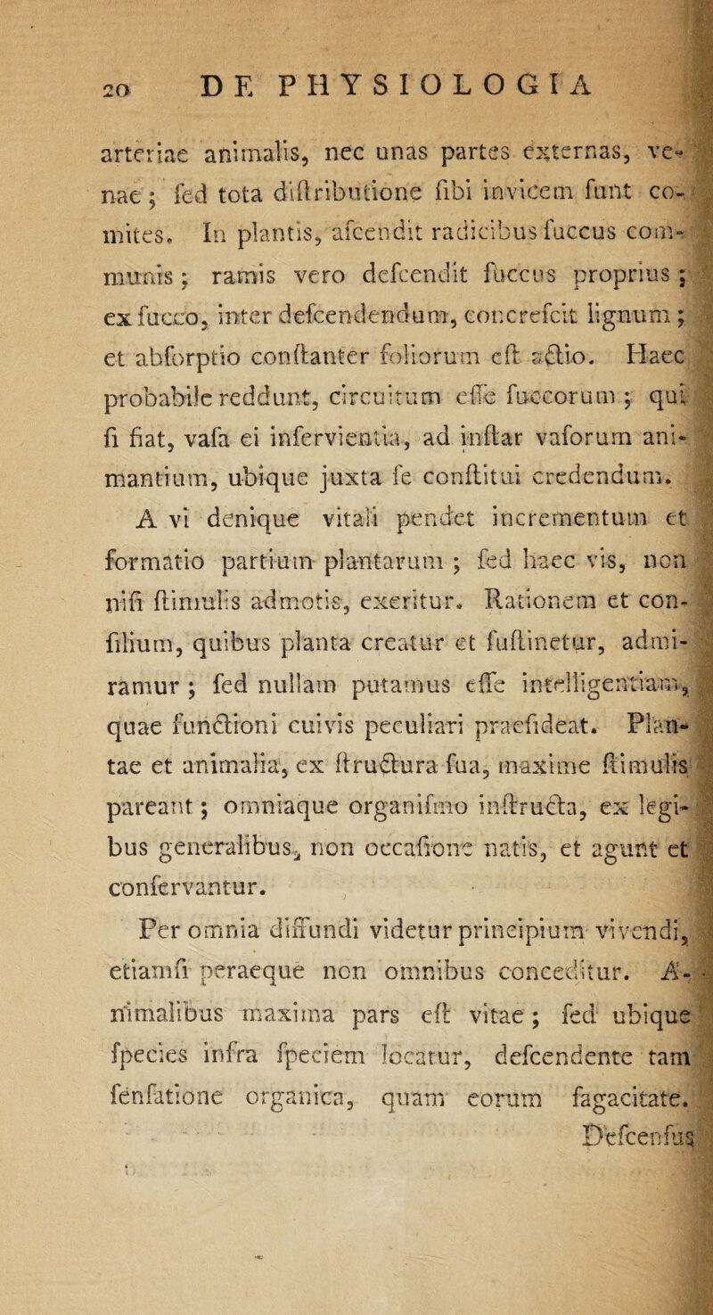 ■Vg arteriae animalis, nec unas partes externas, ve¬ nae; fed tota diftributione fibi invicem funt co¬ mites, In plantis, afeendit radicibus fuccus com¬ munis ; ramis vero defeendit fuccus proprius ; exfucco, inter defeendendum, eoncrefcit lignum ; et abforptio con(tanter foliorum efl adlio. Haec probabile reddunt, circuitum ede fnceorum ; qui fi fiat, vafa ei infervientia, ad inftar vaforum ani¬ mantium, ubique juxta fe conflitui credendum. A vi denique vitali pendet incrementum et formatio partium plantarum ; fed haec vis, non nifi Hirnulis admotis, exeritur. Rationem et con- filium, quibus planta creatur et fuflinetur, admi ramur ; fed nullam putamus efie intelligentiam, • ' quae fundlioni cuivis peculiari praefideat. Plan¬ tae et animalia, ex flru&ura fua, maxime hirnulis pareant; omniaque organifmo inilrucla, ex legi- ] bus generalibus* non occafione natis, et agunt et confervantur. Peremnia diffundi videtur principium vivendi, J efciamfi peraeque non omnibus conceditur. A- ■ nimalibus maxima pars eft vitae; fed ubique {pectes infra fpeciem locatur, defeendente tam fenfatione organica, quam eorum fagacitate, Dcfcenfus i