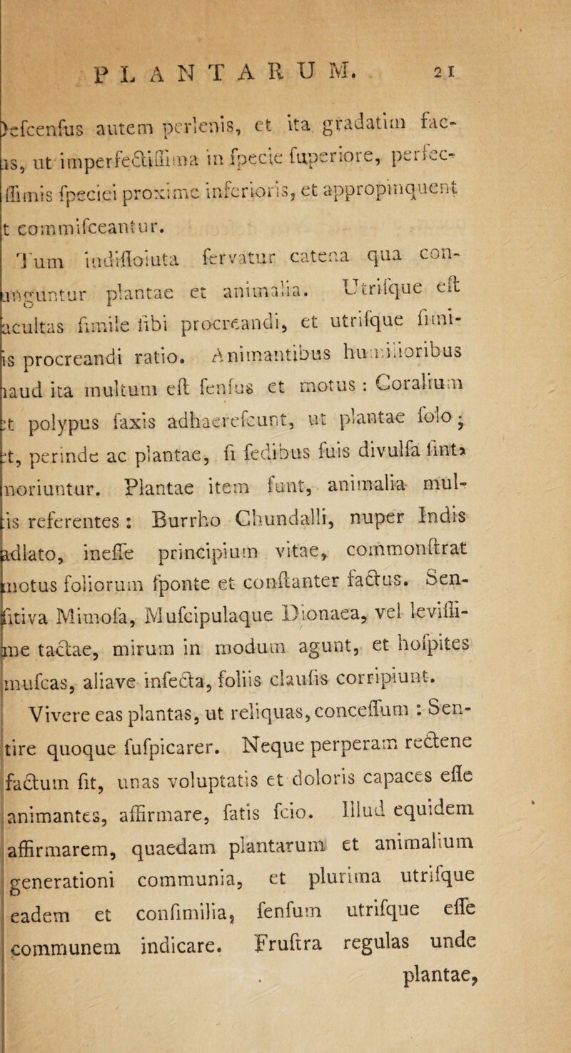 )cfcenfus autem pe rienis, et ita gradatim fac¬ is, ut impenectulima in fpecie fuperiore, pciffic- ffimis fpeciei proxime inferioris, et appropinquent t commifeeantur. Tum iudifloluta fervatur catena qua con- irmuntur plantae et animaua. Denique ede O i acultas fimi!e libi procreandi, et utrifque fum¬ is procreandi ratio. Animantibus hu unioribus laud ita multum efl fenlus ct motus : Coralium ;t polypus faxis adhaerefeunt, ut plantae lolo * ;t, perinde ac plantae, fi fedibus luis divulfa lint> noriuntur. Plantae item iunt, animalia mul¬ as referentes: Burrho Chundalli, nuper Indis fidlato, ineffie principium vitae, commomrrat 1 notus foliorum fponte et conflanter factus. Gen¬ itiva Mi mola, Mufcipulaque Dionaea, vel levilii- ne tactae, mirum in modum agunt, et hoipites inufcas, aliave infecta, foliis claufis corripiunt. * Vivere eas plantas, ut reliquas, concdfum : Sen¬ tire quoque fufpicarer. Neque perperam rectene factum fit, unas voluptatis et doloris capaces efle animantes, affirmare, fatis fcio. Illud equidem affirmarem, quaedam plantarum et animalium, generationi communia, et plurima utrifque eadem et confi milia, fenfum utrifque effe communem indicare. Fruftra regulas unde plantae,