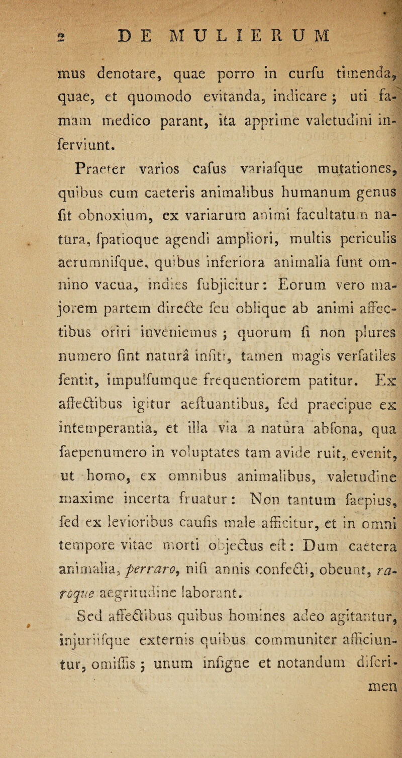 mus denotare, quae porro in curfu timenda, quae, et quomodo evitanda, indicare ; uti fa¬ mam medico parant, ita apprime valetudini in¬ fer vi unt. Praefer varios cafus variafque mutationes, quibus cum caeteris animalibus humanum genus fit obnoxium, ex variarum animi facultatum na¬ tura, fparioque agendi ampliori, multis periculis aerumnifque, quibus inferiora animalia funt om¬ nino vacua, indies fubjicitur: Eorum vero ma¬ jorem partem dire£te feu oblique ab animi affec¬ tibus oriri inveniemus ; quorum fi non plures numero fint natura Insiti, tamen magis verfatiles fentit, impulfumque frequentiorem patitur. Ex afk&ibus igitur aeiluantibus, fed praecipue ex intemperantia, et illa via a natura ahfona, qua faepenumero in voluptates tam avide ruit, evenit, ut homo, ex omnibus animalibus, valetudine maxime incerta fruatur: Non tantum faepius, fed ex levioribus caufis male afficitur, et in omni tempore vitae morti objectus cft: Dum caetera animalia, perraro, ni (i annis confe&i, obeunt, ra- roque aegritudine laborant. Sed affedibus quibus homines adeo agitantur, injuriifque externis quibus communiter afficiun¬ tur, omiffis ; unum infigne et notandum difcri- men