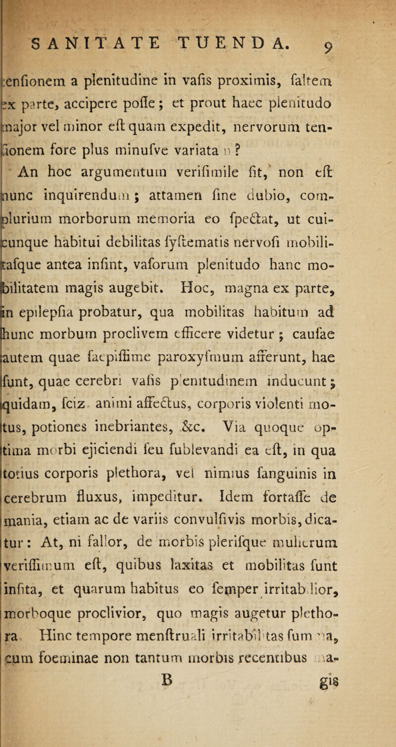 ;en(ionem a plenitudine in vafis proximis, faltem »x parte, accipere pofle; et prout haec plenitudo major vel minor eflquam expedit, nervorum ten- aonem fore plus minufve variata n ? An hoc argumentum verifimile fit, non efl mune inquirendum ; attamen fine dubio, com- !durium morborum memoria eo fpedlat, ut cui- unque habitui debilitas fyftematis nervofi mobili- afque antea infint, vaforum plenitudo hanc rao* lilitatem magis augebit. Hoc, magna ex parte, in epilepfia probatur, qua mobilitas habitum ad hunc morbum proclivem efficere videtur ; caufae autem quae fatpiffime paroxyfmum afferunt, hae funt, quae cerebri vafis p emtudmem inducunt $ quidam, fciz animi affedtus, corporis violenti mo¬ tus, potiones inebriantes, .&c. Via quoque op¬ tima morbi ejiciendi feu fublevandi ea efl, in qua totius corporis plethora, vel nimius fanguinis in cerebrum fluxus, impeditur. Idem fortafle de mania, etiam ac de variis convulfivis morbis, dica¬ tur: At, ni fallor, de morbis plerifque mulierum veriflimum efl, quibus laxitas et mobilitas funt infita, et quarum habitus eo femper irritab lior, morboque proclivior, quo magis augetur pletho¬ ra Hinc tempore menflruali irritabil tas fum na9 cum foeminae non tantum morbis recentibus a- B gis