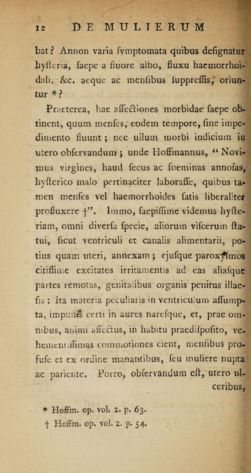 bat ? Anrion varia fymptomata quibus defignatur hyfleria, faepe a fluore albo, fluxu haemorrhoi- dali, &c, aeque ac mentibus fuppreffis,* oriun¬ tur * ? Praeterea, hae affe&iones morbidae faepe ob¬ tinent, quum menfes, eodem tempore, fine impe¬ dimento fluunt ; nec ullum morbi indicium in utero obfervandum-; unde Hoffmannus, “ Novi¬ mus virgines, haud fecus ac foeminas annofas, hyfterico malo pertinaciter laborafle, quibus ta¬ men menfes vel haemorrhoides fatis liberaliter profluxere Immo, faepiffime videmus hyAe¬ ria m. omni diverfa fpecie, aliorum vifcerum fla¬ tui, ficut ventriculi et canalis alimentarii, po¬ tius quam uteri, annexam ; ejufque parox^fmas citiffime excitatos irritamentis ad eas aliafque partes remotas, genitalibus organis penitus iliae- fis: Ita materia peculiaris in ventriculum aflump- ia, impetiti certi in aures narefque, et, prae om¬ nibus, animi affectus, in habitu praedilpofito, ve- hemcntdflmas commotiones dent, mentibus pro- fufc et ex ordine manantibus, feu muliere nupta ac pariente. Porro, obfervandum efl, utero ul¬ ceribus, f Hoffm. op. vol. 2. p. 63« f Hoffm, op. vol. 2. p. 54.