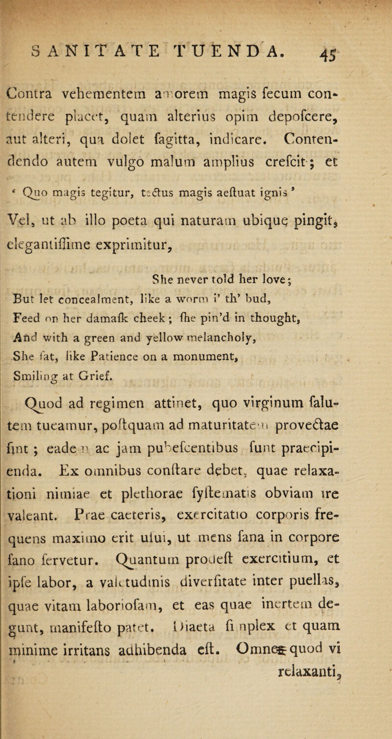 Contra vehementem amorem magis fecum con¬ tendere placet, quam alterius opim depofcere, aut alteri, qua dolet fagitta, indicare. Conten¬ dendo autem vulgo malum amplius crefcit; et * Quo magis tegitur, tsdtus magis aeftuat ignis * Vel, ut ab illo poeta qui naturam ubique pingit, elegantiflime exprimitur, She never tcdd her love; But let concealment, like a wnrm i’ th’ bud, Feed nr her damafk cheek; fhe pin’d in thought, And with a green and yellow melanchoiy, She fat, hke Patience on a monument, Smiling at Grief. Quod ad regimen attinet, quo virginum falu- tem tueamur, poftquam ad maturitatem provedae hnt ; eadem ac jam pubefccntibus funt praecipi¬ enda. Ex omnibus conflare debet, quae relaxa¬ tioni nimiae et plethorae fyitematis obviam ire valeant. Prae caeteris, exercitatio corporis fre¬ quens maximo erit uiui, ut mens fana in corpore fano fervetur. Quantum proileft exercitium, et ipfe labor, a vaktudmis diverfnate inter puellis, quae vitam laboriofam, et eas quae inertem de¬ gunt, manifefto patet. Diaeta fi nplex et quam minime irritans adhibenda elt. Omne^quod vi ♦ - - . ? . . . - * relaxanti 3