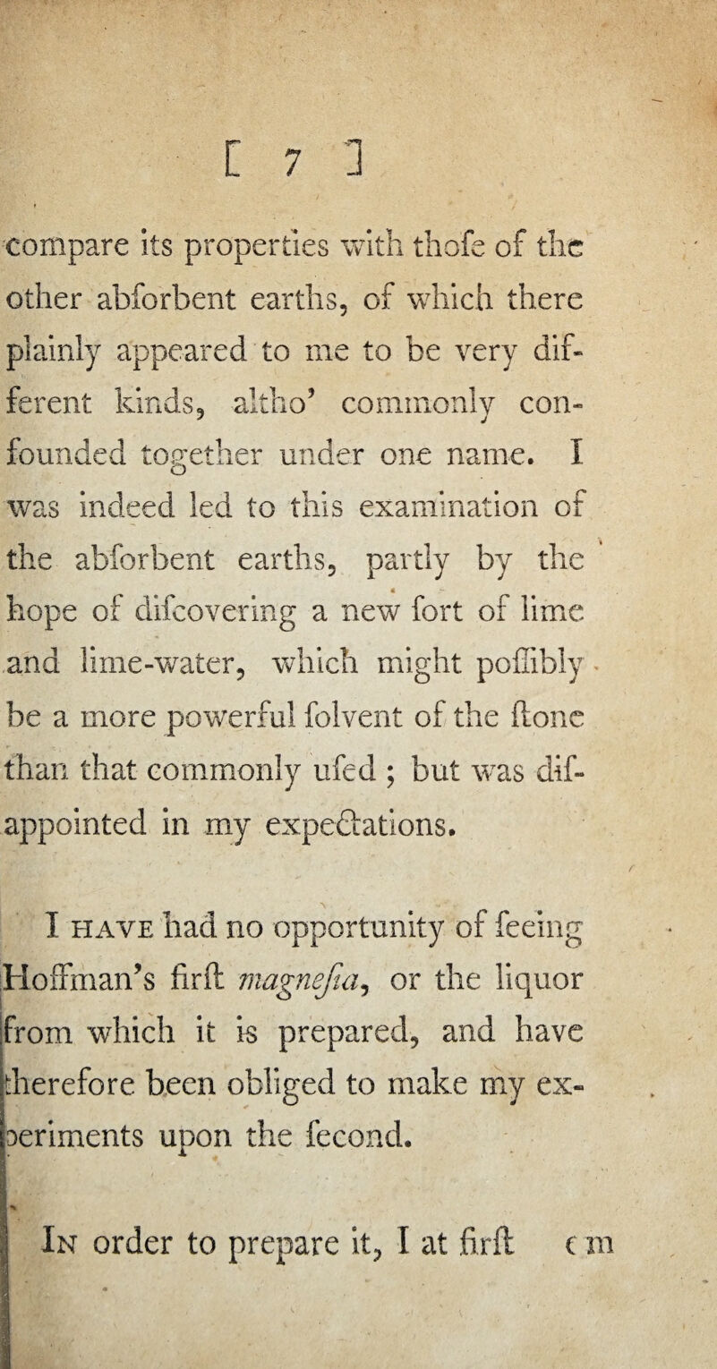 compare its properties with thofe of the other abforbent earths, of which there plainly appeared to me to be very dif¬ ferent kinds, altho’ commonly con¬ founded together under one name. I was indeed led to this examination of the abforbent earths, partly by the « hope of difeovering a new fort of lime and lime-water, which might pofiibly be a more powerful folvent of the done than that commonly ufed ; but was dif- appointed in my expectations. I have had no opportunity of feeing Hoffman’s firft magnefia, or the liquor from which it is prepared, and have therefore been obliged to make my ex¬ periments upon the fecond. In order to prepare it, I at firft c m