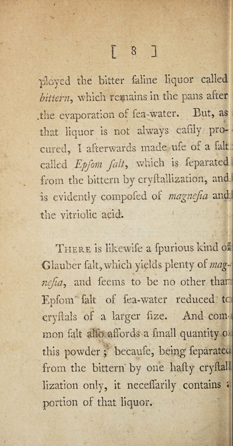 I ployed the bitter faline liquor called bittern, which remains in the pans after .the evaporation of iea~wrater. But, as that liquor is not always eanly pro¬ cured, I afterwards made ufe of a fait called Epfom fait, which is feparated from the bittern by cryftallization, and is evidently compofed of magnefia and the vitriolic acid. There is likewife a fpurious kind of Glauber fait, which yields plenty of mag¬ nefia, and feems to be no other than Epfom fait of fea-water reduced to cryflals of a larger fize. And com-; mon fait al'fo affords a fmall quantity o* this powder ; becaufe, being feparatea from the bittern by one hafty cryftal lization only, it neceffarily contains : portion of that liquor. i
