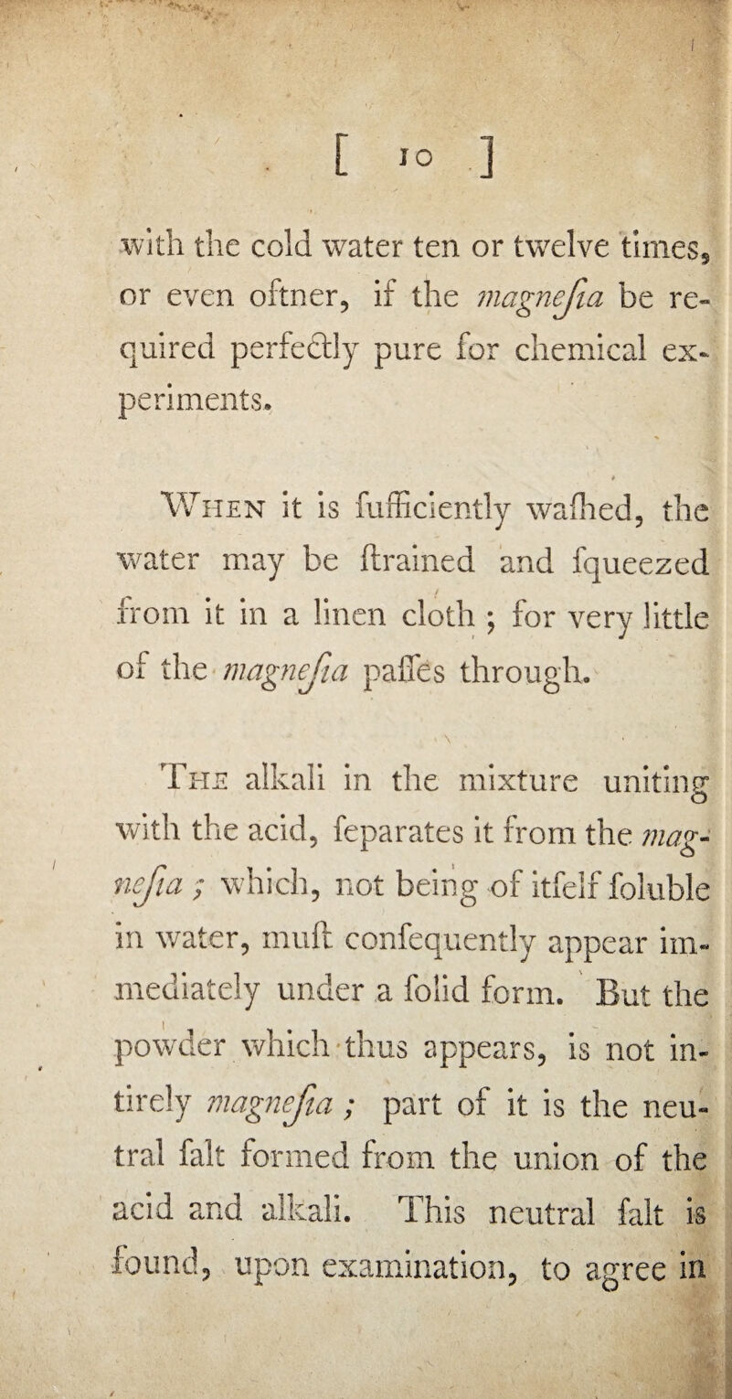 «V, V [ IO ] with the cold water ten or twelve time$s or even oftner, if the magnejia be re¬ quired perfectly pure for chemical ex¬ periments. * When it is fufficiently wafhed, the water may be {trained and fqueezed from it in a linen cloth ; for very little of the magnejia paffes through. < \ • ■ The alkali in the mixture uniting o with the acid, feparates it from the mag¬ nejia ; which, not being of itfelf foluble in water, mull confequently appear im¬ mediately under a foiid form. But the powder which thus appears, is not in- tirely magnejia; part of it is the neu¬ tral fait formed from the union of the acid and alkali. This neutral fait is found, upon examination, to agree in