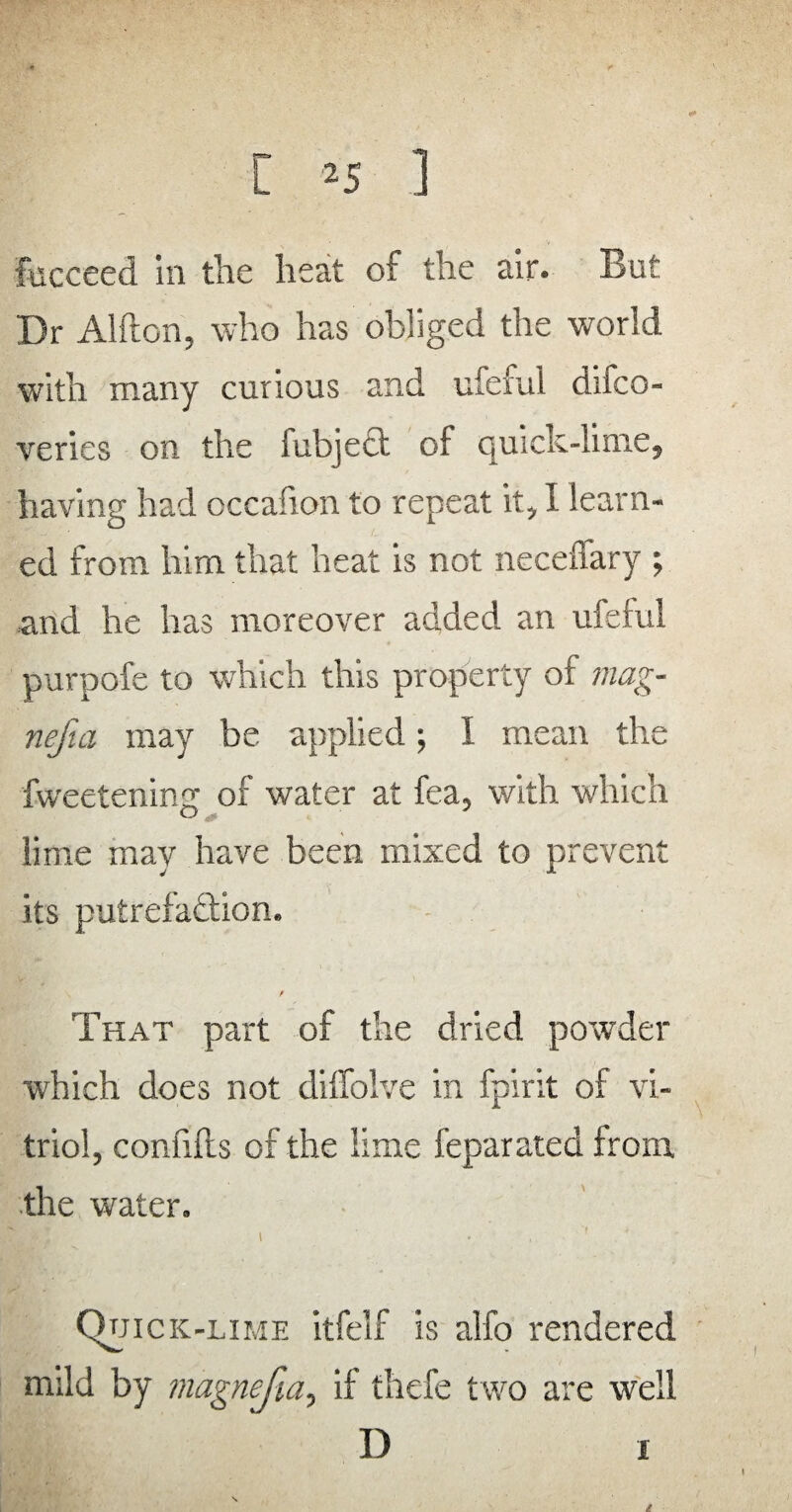 fucceed in the heat of the air. But Dr Alfton, who has obliged the world with many curious and uleful difco- veries on the fubjett of quick-lime, having had cccafion to repeat it, I learn¬ ed from him that heat is not neceffary ; and he has moreover added an ufeful purpofe to which this property of mag- nefia may be applied; I mean the fweetenin.ee of water at fea, with which lime may have been mixed to prevent its putrefaction. That part of the dried powder which does not diffolve in fpirit of vi¬ triol, confifls of the lime feparated from, the water. Quick-lime itfelf is alfo rendered mild by magnefia, if tliefe t wo are well D i