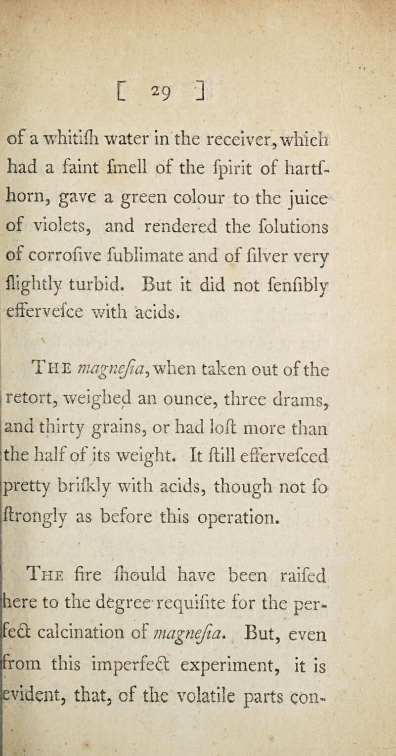 of a whitifh water in the receiver, which had a faint fmell of the fpirit of hartl- horn, gave a green colour to the juice of violets, and rendered the folutions of corrofive fublimate and of filver very ilightly turbid. But it did not fenfibfy effervelce with acids. TH E viagnefia, when taken out of the retort, weighed an ounce, three drains, and thirty grains, or had loft more than |the half of its weight. It ftill effervefced jpretty brifkly with acids, though not fo ftrongly as before this operation. The fire fhould have been raifed 'here to the degree requifite for the per- fed calcination of magnefia. But, even from this imperfect experiment, it is evident, that, of the volatile parts con-