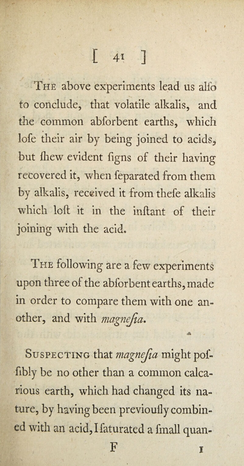 t [ 41 ] The above experiments lead us alio : ' K to conclude, that volatile alkalis, and the common abforbent earths, which lofe their air by being joined to acids, but fhew evident figns of their having recovered it, when feparated from them by alkalis, received it from thefe alkalis which loft it in the inftant of their joining with the acid. / I he xollowing are a few experiments upon three of the abforbent earths, made in order to compare them with one an¬ other, and with magnefia. Suspecting that magnefia might poi- fibly be no other than a common calca- rious earth, which had changed its na¬ ture, by having been previouily combin¬ ed with an acid, I faturated a fmall quan- F 1