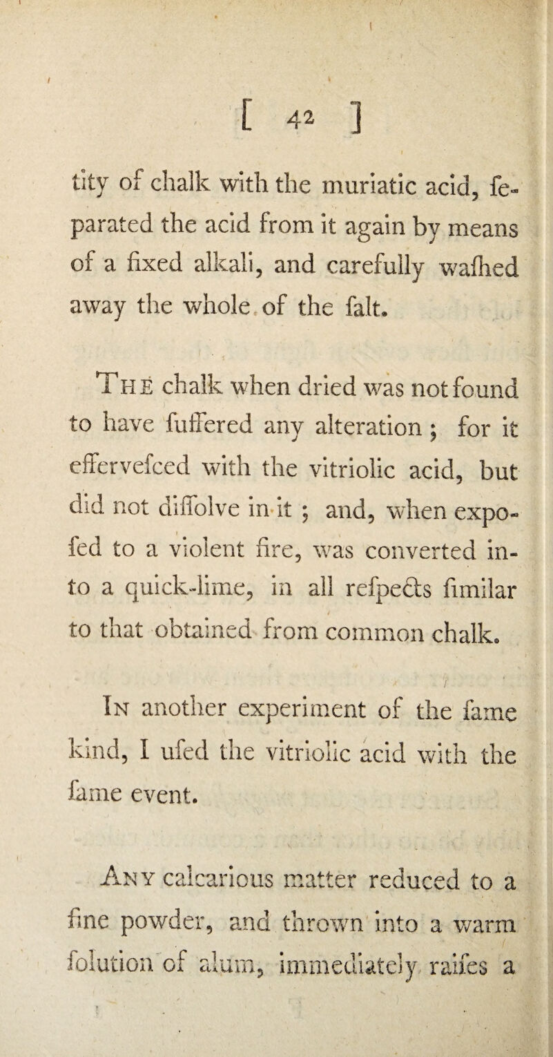 ! / * [ 42 ] tity of chalk with the muriatic acid, fe- parated the acid from it again by means of a fixed alkali, and carefully walhed away the whole of the fait. The chalk when dried was not found to have fuffered any alteration; for it effervefced with the vitriolic acid, but did not diilolve in it ; and, when expo- fed to a violent fire, was converted in¬ to a quick-lime, in all refpeds fimilar to that obtained from common chalk. In another experiment of the fame kind, I ufed the vitriolic acid with the fame event. Any calcarious matter reduced to a fine powder, and thrown into a warm folution of alum, immediately raifes a