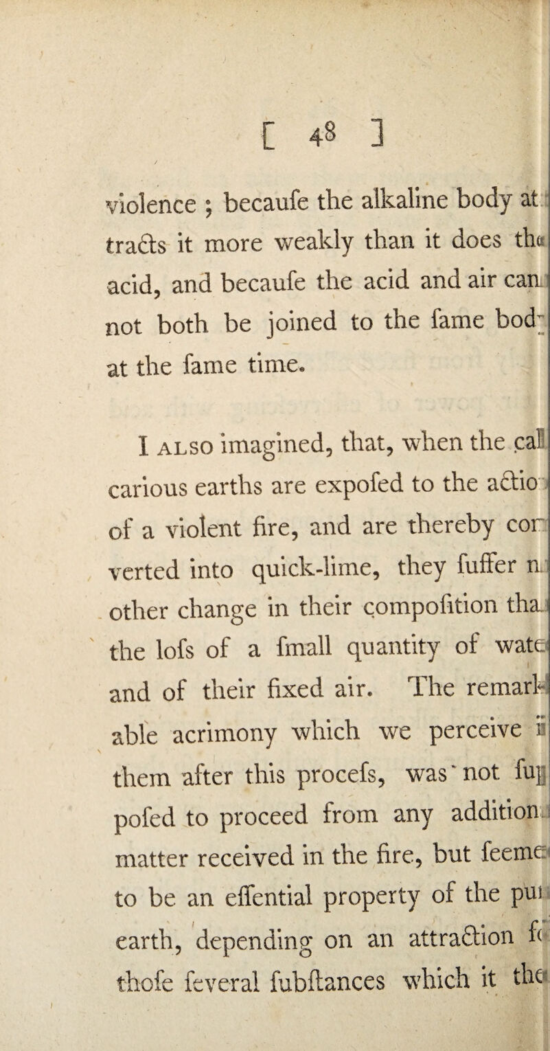 t € violence ; becaufe the alkaline body at tracts it more weakly than it does th« acid, and becaufe the acid and air can not both be joined to the fame bod at the fame time. I also imagined, that, when the cal': carious earths are expofed to the actio of a violent fire, and are thereby cor verted into quick-lime, they fuffer n other change in their compofition thaj the lofs of a hnall quantity of wate and of their fixed air. The remark able acrimony which we perceive 5 them after this procefs, was' not. fug pofed to proceed from any addition matter received in the fire, but feeme to be an effential property of the pui earth, depending on an attraction f< thofe feveral fubftances which it the