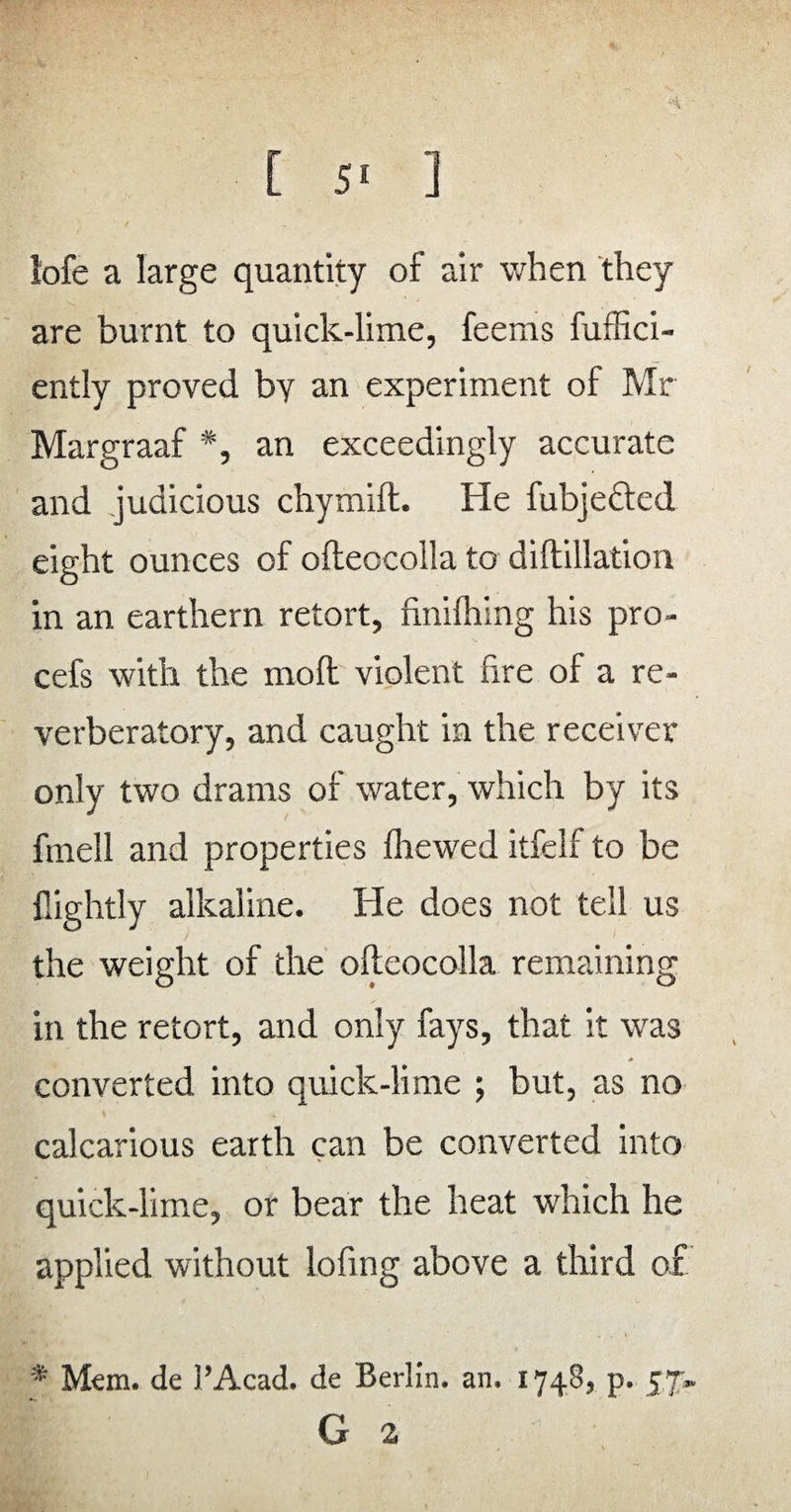 lofe a large quantity of air when they are burnt to quick-lime, feems fuffici- ently proved by an experiment of Mr Margraaf *, an exceedingly accurate and judicious chymift. He fubjefted eight ounces of ofteocolla to diftillation in an earthern retort, finilhing his pro- cefs with the moll violent fire of a re¬ verberatory, and caught in the receiver only two drams of water, which by its fmell and properties fhewed itfelf to be llightly alkaline. He does not tell us the weight of the ofteocolla remaining in the retort, and only fays, that it was converted into quick-lime ; but, as no calcarious earth can be converted into quick-lime, or bear the heat which he applied without lofing above a third of * Mem. de 1’Acad. de Berlin, an. 1748, p. 57. G 2