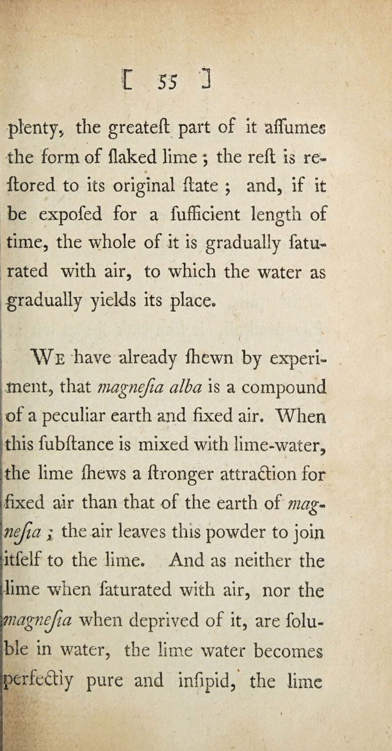 plenty, the greateft part of it affumes the form of flaked lime *, the reft is re- ftored to its original ftate ; and, if it be expofed for a fufficient length of time, the whole of it is gradually fatu- rated with air, to which the water as gradually yields its place. We have already fhewn by experi¬ ment, that magnefia alba is a compound ; of a peculiar earth and fixed air. When ; this fubftance is mixed with lime-water, ; the lime fhews a ftronger attra&ion for i fixed air than that of the earth of mag- in fia ; the air leaves this powder to join itfelf to the lime. And as neither the lime when faturated with air, nor the magnefia when deprived of it, are folu- ■ jble in water, the lime water becomes pcrfectiy pure and infipid, the lime