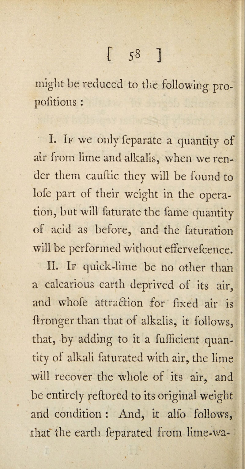 / [ 58 ] might be reduced to the following pro¬ portions : I. If we only feparate a quantity of air from lime and alkalis, when we ren¬ der them cauftic they will be found to loie part of their weight in the opera¬ tion, but will faturate the fame quantity of acid as before, and the faturation will be performed without effervefcence. II. If quick-lime be no other than a calcarious earth deprived of its air, and whofe attraction for fixed air is ftronger than that of alkalis, it follows, that, by adding to it a fufficient quan¬ tity of alkali faturated with air, the lime will recover the whole of its air, and be entirely reftored to its original weight and condition: And, it alfo follows, that the earth feparated from lime-wa-